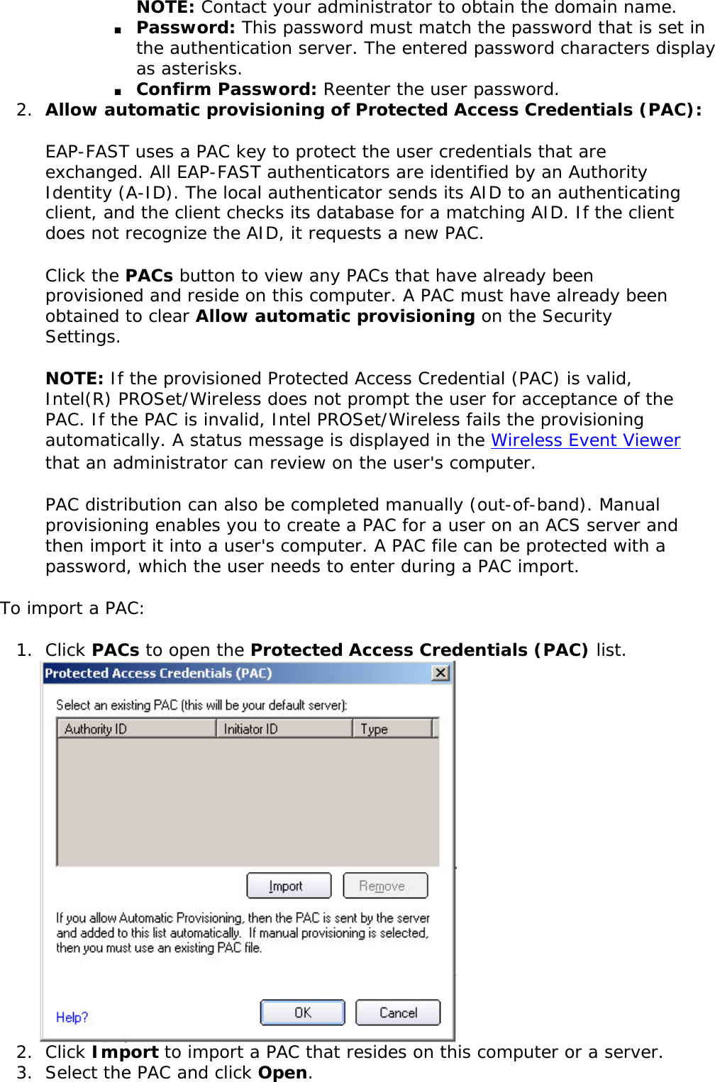 NOTE: Contact your administrator to obtain the domain name. ■     Password: This password must match the password that is set in the authentication server. The entered password characters display as asterisks. ■     Confirm Password: Reenter the user password.2.  Allow automatic provisioning of Protected Access Credentials (PAC): EAP-FAST uses a PAC key to protect the user credentials that are exchanged. All EAP-FAST authenticators are identified by an Authority Identity (A-ID). The local authenticator sends its AID to an authenticating client, and the client checks its database for a matching AID. If the client does not recognize the AID, it requests a new PAC. Click the PACs button to view any PACs that have already been provisioned and reside on this computer. A PAC must have already been obtained to clear Allow automatic provisioning on the Security Settings. NOTE: If the provisioned Protected Access Credential (PAC) is valid, Intel(R) PROSet/Wireless does not prompt the user for acceptance of the PAC. If the PAC is invalid, Intel PROSet/Wireless fails the provisioning automatically. A status message is displayed in the Wireless Event Viewer that an administrator can review on the user&apos;s computer. PAC distribution can also be completed manually (out-of-band). Manual provisioning enables you to create a PAC for a user on an ACS server and then import it into a user&apos;s computer. A PAC file can be protected with a password, which the user needs to enter during a PAC import. To import a PAC: 1.  Click PACs to open the Protected Access Credentials (PAC) list. 2.  Click Import to import a PAC that resides on this computer or a server. 3.  Select the PAC and click Open.