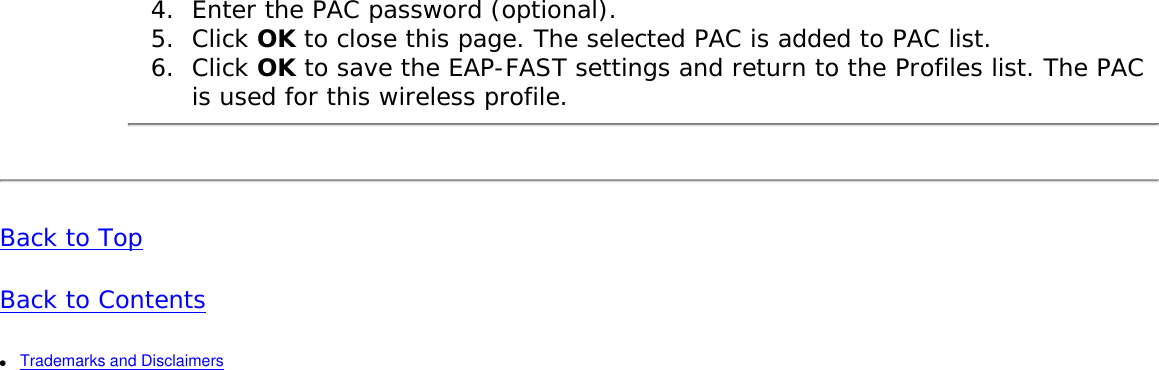 4.  Enter the PAC password (optional). 5.  Click OK to close this page. The selected PAC is added to PAC list. 6.  Click OK to save the EAP-FAST settings and return to the Profiles list. The PAC is used for this wireless profile. Back to TopBack to Contents ●     Trademarks and Disclaimers 
