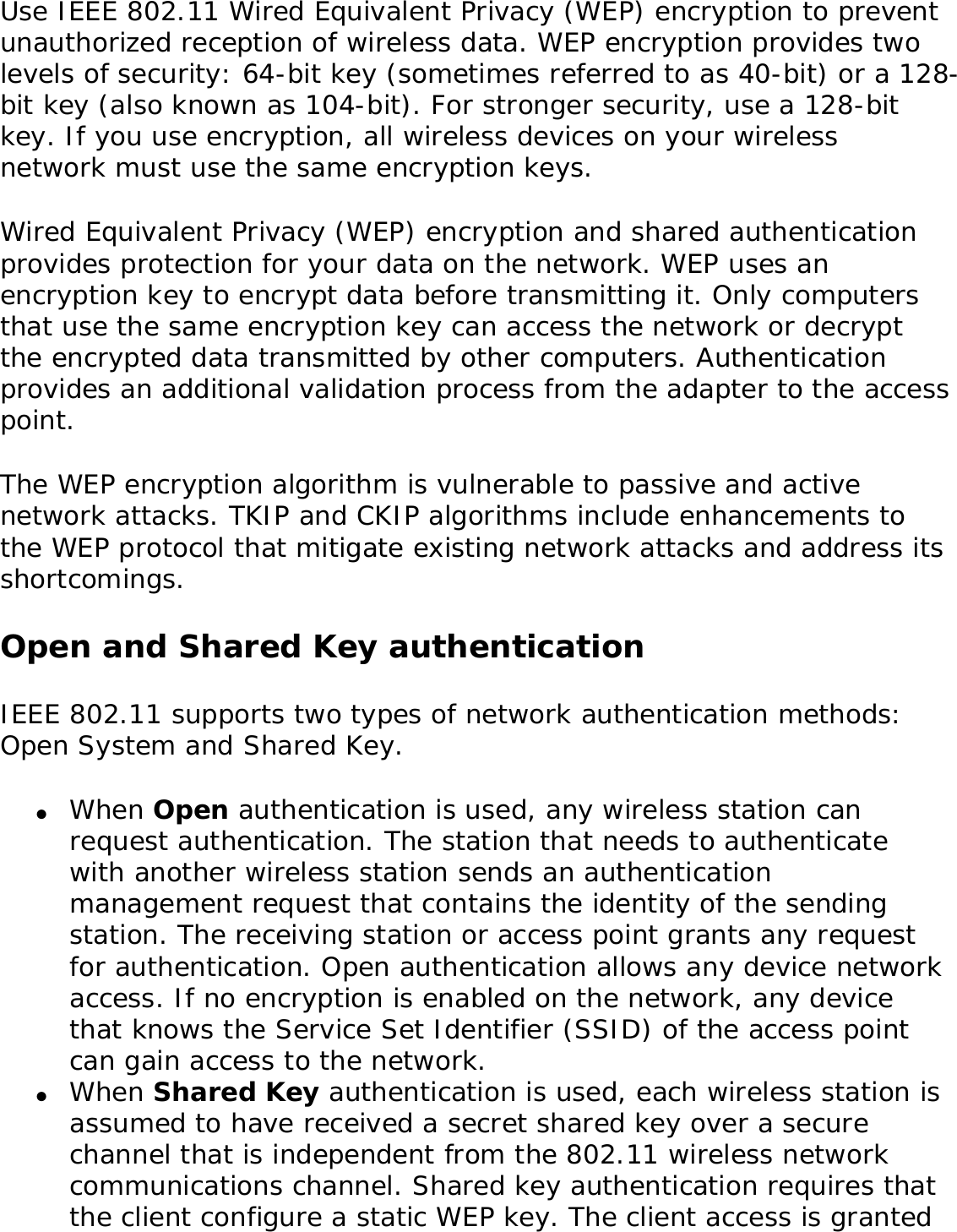 Use IEEE 802.11 Wired Equivalent Privacy (WEP) encryption to prevent unauthorized reception of wireless data. WEP encryption provides two levels of security: 64-bit key (sometimes referred to as 40-bit) or a 128-bit key (also known as 104-bit). For stronger security, use a 128-bit key. If you use encryption, all wireless devices on your wireless network must use the same encryption keys. Wired Equivalent Privacy (WEP) encryption and shared authentication provides protection for your data on the network. WEP uses an encryption key to encrypt data before transmitting it. Only computers that use the same encryption key can access the network or decrypt the encrypted data transmitted by other computers. Authentication provides an additional validation process from the adapter to the access point. The WEP encryption algorithm is vulnerable to passive and active network attacks. TKIP and CKIP algorithms include enhancements to the WEP protocol that mitigate existing network attacks and address its shortcomings. Open and Shared Key authenticationIEEE 802.11 supports two types of network authentication methods: Open System and Shared Key. ●     When Open authentication is used, any wireless station can request authentication. The station that needs to authenticate with another wireless station sends an authentication management request that contains the identity of the sending station. The receiving station or access point grants any request for authentication. Open authentication allows any device network access. If no encryption is enabled on the network, any device that knows the Service Set Identifier (SSID) of the access point can gain access to the network. ●     When Shared Key authentication is used, each wireless station is assumed to have received a secret shared key over a secure channel that is independent from the 802.11 wireless network communications channel. Shared key authentication requires that the client configure a static WEP key. The client access is granted 