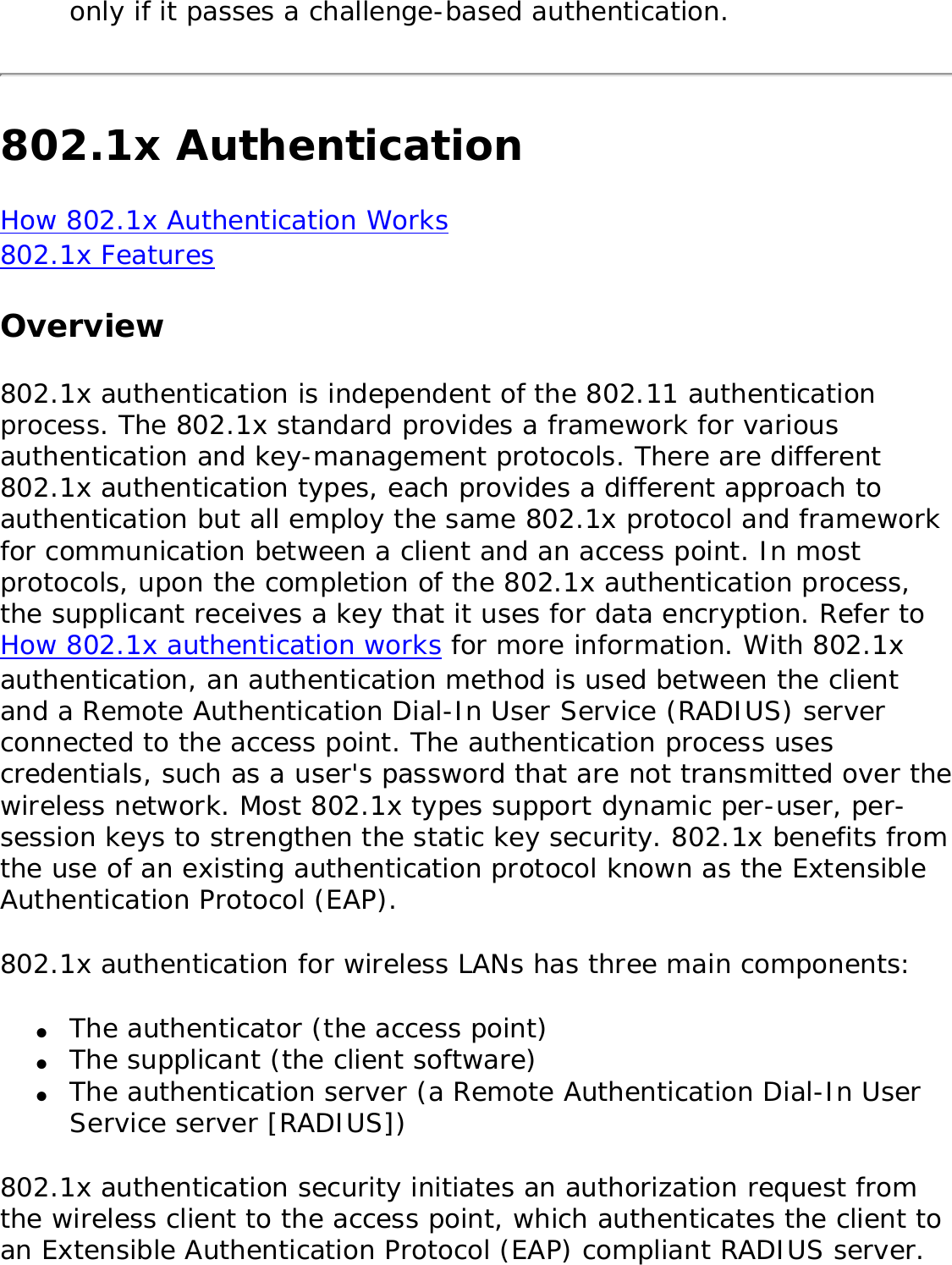 only if it passes a challenge-based authentication.802.1x AuthenticationHow 802.1x Authentication Works802.1x Features Overview802.1x authentication is independent of the 802.11 authentication process. The 802.1x standard provides a framework for various authentication and key-management protocols. There are different 802.1x authentication types, each provides a different approach to authentication but all employ the same 802.1x protocol and framework for communication between a client and an access point. In most protocols, upon the completion of the 802.1x authentication process, the supplicant receives a key that it uses for data encryption. Refer to How 802.1x authentication works for more information. With 802.1x authentication, an authentication method is used between the client and a Remote Authentication Dial-In User Service (RADIUS) server connected to the access point. The authentication process uses credentials, such as a user&apos;s password that are not transmitted over the wireless network. Most 802.1x types support dynamic per-user, per-session keys to strengthen the static key security. 802.1x benefits from the use of an existing authentication protocol known as the Extensible Authentication Protocol (EAP). 802.1x authentication for wireless LANs has three main components: ●     The authenticator (the access point)●     The supplicant (the client software)●     The authentication server (a Remote Authentication Dial-In User Service server [RADIUS])802.1x authentication security initiates an authorization request from the wireless client to the access point, which authenticates the client to an Extensible Authentication Protocol (EAP) compliant RADIUS server. 