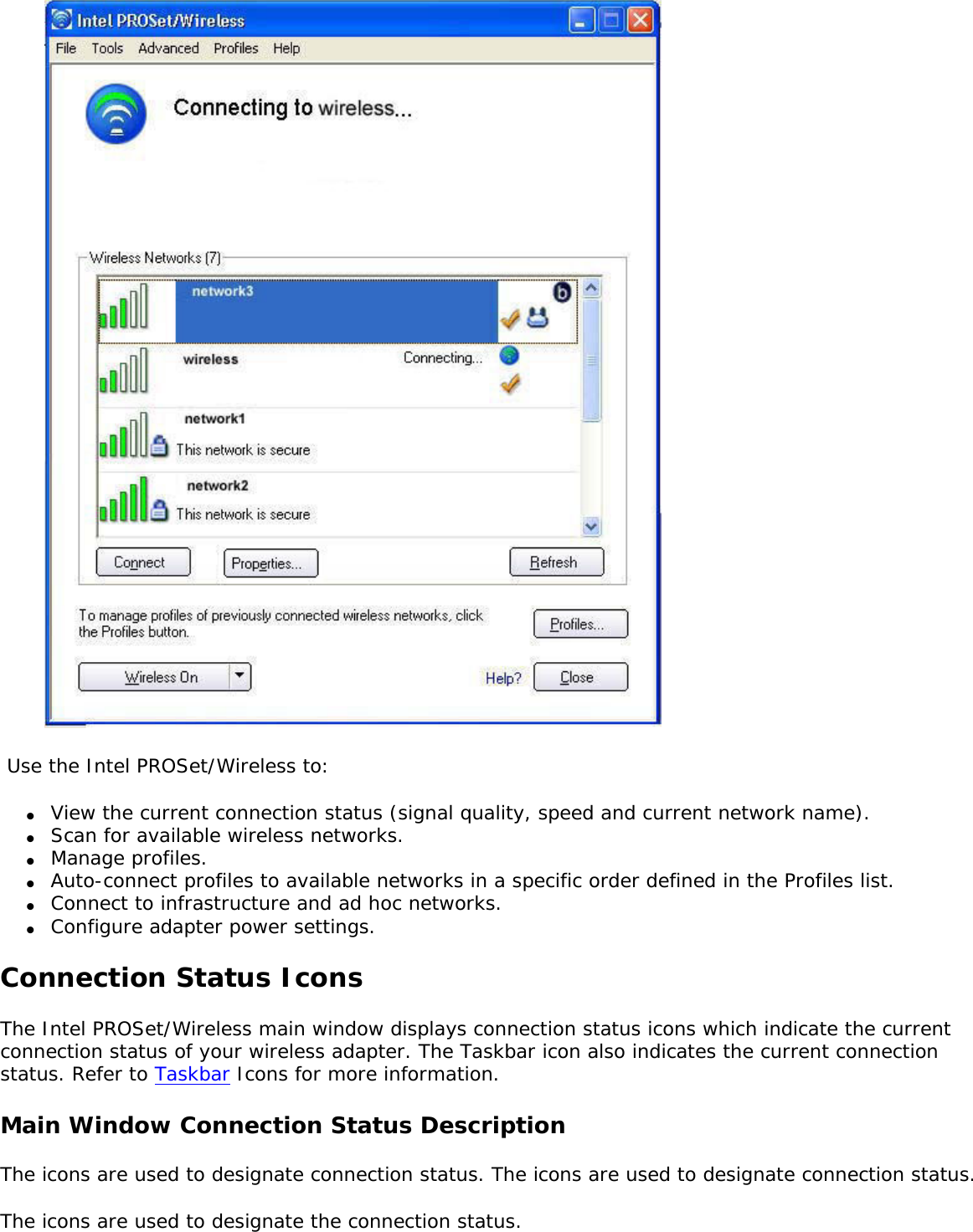   Use the Intel PROSet/Wireless to: ●     View the current connection status (signal quality, speed and current network name).●     Scan for available wireless networks.●     Manage profiles.●     Auto-connect profiles to available networks in a specific order defined in the Profiles list.●     Connect to infrastructure and ad hoc networks.●     Configure adapter power settings.Connection Status IconsThe Intel PROSet/Wireless main window displays connection status icons which indicate the current connection status of your wireless adapter. The Taskbar icon also indicates the current connection status. Refer to Taskbar Icons for more information. Main Window Connection Status Description The icons are used to designate connection status. The icons are used to designate connection status. The icons are used to designate the connection status. 