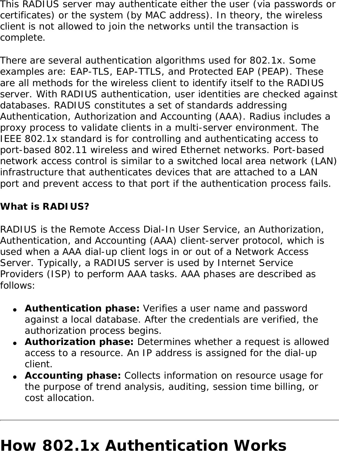 This RADIUS server may authenticate either the user (via passwords or certificates) or the system (by MAC address). In theory, the wireless client is not allowed to join the networks until the transaction is complete. There are several authentication algorithms used for 802.1x. Some examples are: EAP-TLS, EAP-TTLS, and Protected EAP (PEAP). These are all methods for the wireless client to identify itself to the RADIUS server. With RADIUS authentication, user identities are checked against databases. RADIUS constitutes a set of standards addressing Authentication, Authorization and Accounting (AAA). Radius includes a proxy process to validate clients in a multi-server environment. The IEEE 802.1x standard is for controlling and authenticating access to port-based 802.11 wireless and wired Ethernet networks. Port-based network access control is similar to a switched local area network (LAN) infrastructure that authenticates devices that are attached to a LAN port and prevent access to that port if the authentication process fails. What is RADIUS?RADIUS is the Remote Access Dial-In User Service, an Authorization, Authentication, and Accounting (AAA) client-server protocol, which is used when a AAA dial-up client logs in or out of a Network Access Server. Typically, a RADIUS server is used by Internet Service Providers (ISP) to perform AAA tasks. AAA phases are described as follows: ●     Authentication phase: Verifies a user name and password against a local database. After the credentials are verified, the authorization process begins. ●     Authorization phase: Determines whether a request is allowed access to a resource. An IP address is assigned for the dial-up client. ●     Accounting phase: Collects information on resource usage for the purpose of trend analysis, auditing, session time billing, or cost allocation. How 802.1x Authentication Works