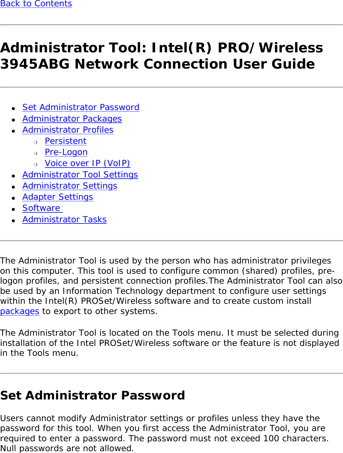 Back to Contents Administrator Tool: Intel(R) PRO/Wireless 3945ABG Network Connection User Guide●     Set Administrator Password ●     Administrator Packages ●     Administrator Profiles ❍     Persistent❍     Pre-Logon❍     Voice over IP (VoIP) ●     Administrator Tool Settings ●     Administrator Settings ●     Adapter Settings●     Software ●     Administrator TasksThe Administrator Tool is used by the person who has administrator privileges on this computer. This tool is used to configure common (shared) profiles, pre-logon profiles, and persistent connection profiles.The Administrator Tool can also be used by an Information Technology department to configure user settings within the Intel(R) PROSet/Wireless software and to create custom install packages to export to other systems. The Administrator Tool is located on the Tools menu. It must be selected during installation of the Intel PROSet/Wireless software or the feature is not displayed in the Tools menu. Set Administrator Password Users cannot modify Administrator settings or profiles unless they have the password for this tool. When you first access the Administrator Tool, you are required to enter a password. The password must not exceed 100 characters. Null passwords are not allowed. 