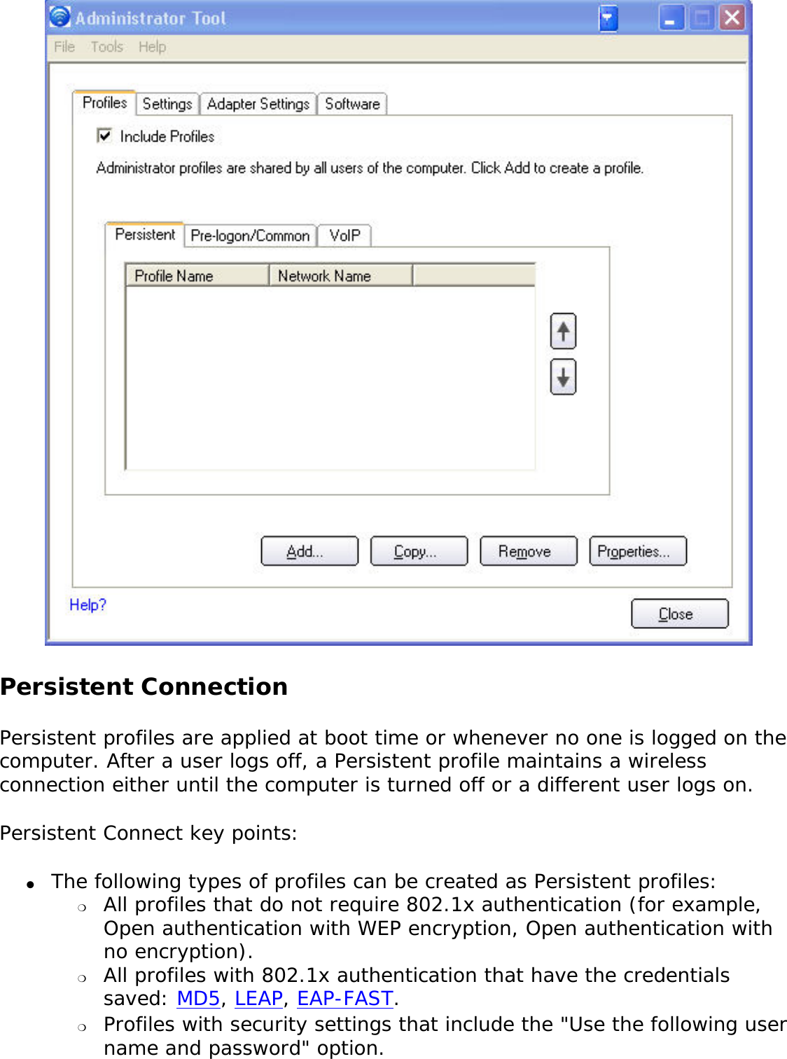  Persistent Connection Persistent profiles are applied at boot time or whenever no one is logged on the computer. After a user logs off, a Persistent profile maintains a wireless connection either until the computer is turned off or a different user logs on. Persistent Connect key points: ●     The following types of profiles can be created as Persistent profiles: ❍     All profiles that do not require 802.1x authentication (for example, Open authentication with WEP encryption, Open authentication with no encryption).❍     All profiles with 802.1x authentication that have the credentials saved: MD5, LEAP, EAP-FAST. ❍     Profiles with security settings that include the &quot;Use the following user name and password&quot; option.
