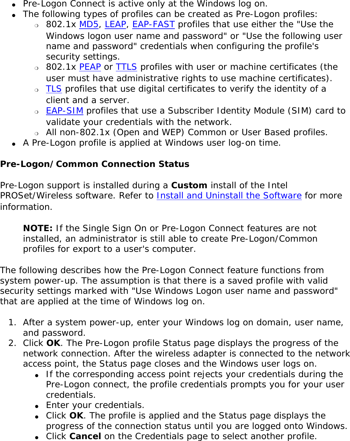 ●     Pre-Logon Connect is active only at the Windows log on.●     The following types of profiles can be created as Pre-Logon profiles: ❍     802.1x MD5, LEAP, EAP-FAST profiles that use either the &quot;Use the Windows logon user name and password&quot; or &quot;Use the following user name and password&quot; credentials when configuring the profile&apos;s security settings. ❍     802.1x PEAP or TTLS profiles with user or machine certificates (the user must have administrative rights to use machine certificates).❍     TLS profiles that use digital certificates to verify the identity of a client and a server. ❍     EAP-SIM profiles that use a Subscriber Identity Module (SIM) card to validate your credentials with the network. ❍     All non-802.1x (Open and WEP) Common or User Based profiles.●     A Pre-Logon profile is applied at Windows user log-on time.Pre-Logon/Common Connection Status Pre-Logon support is installed during a Custom install of the Intel PROSet/Wireless software. Refer to Install and Uninstall the Software for more information. NOTE: If the Single Sign On or Pre-Logon Connect features are not installed, an administrator is still able to create Pre-Logon/Common profiles for export to a user&apos;s computer. The following describes how the Pre-Logon Connect feature functions from system power-up. The assumption is that there is a saved profile with valid security settings marked with &quot;Use Windows Logon user name and password&quot; that are applied at the time of Windows log on. 1.  After a system power-up, enter your Windows log on domain, user name, and password.2.  Click OK. The Pre-Logon profile Status page displays the progress of the network connection. After the wireless adapter is connected to the network access point, the Status page closes and the Windows user logs on.●     If the corresponding access point rejects your credentials during the Pre-Logon connect, the profile credentials prompts you for your user credentials. ●     Enter your credentials.●     Click OK. The profile is applied and the Status page displays the progress of the connection status until you are logged onto Windows. ●     Click Cancel on the Credentials page to select another profile.
