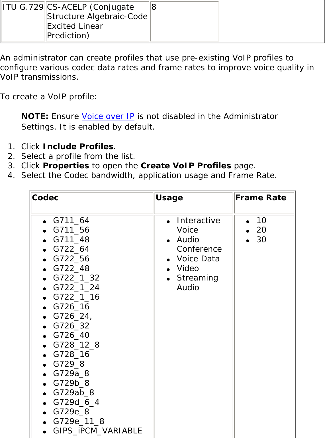 ITU G.729 CS-ACELP (Conjugate Structure Algebraic-Code Excited Linear Prediction) 8 An administrator can create profiles that use pre-existing VoIP profiles to configure various codec data rates and frame rates to improve voice quality in VoIP transmissions. To create a VoIP profile: NOTE: Ensure Voice over IP is not disabled in the Administrator Settings. It is enabled by default. 1.  Click Include Profiles. 2.  Select a profile from the list. 3.  Click Properties to open the Create VoIP Profiles page. 4.  Select the Codec bandwidth, application usage and Frame Rate. Codec  Usage Frame Rate ●     G711_64●     G711_56●     G711_48●     G722_64●     G722_56●     G722_48●     G722_1_32●     G722_1_24●     G722_1_16●     G726_16●     G726_24,●     G726_32●     G726_40●     G728_12_8●     G728_16●     G729_8●     G729a_8●     G729b_8●     G729ab_8●     G729d_6_4●     G729e_8●     G729e_11_8●     GIPS_iPCM_VARIABLE●     Interactive Voice ●     Audio Conference●     Voice Data●     Video●     Streaming Audio ●     10●     20●     30