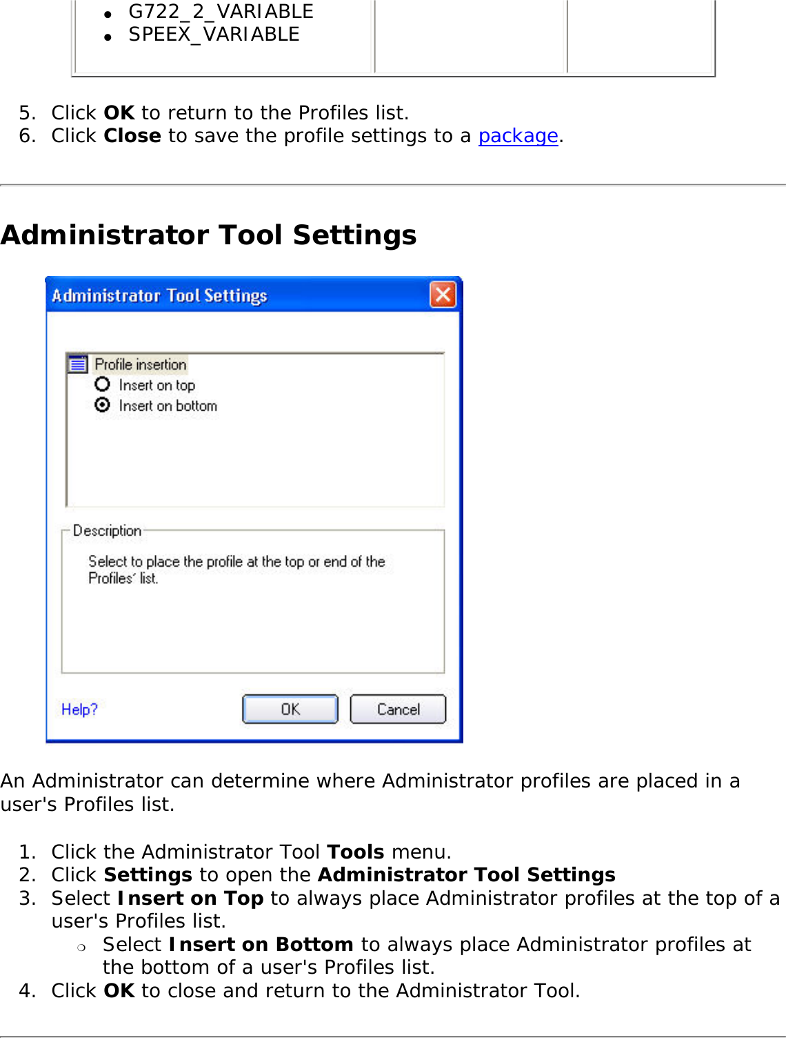 ●     G722_2_VARIABLE●     SPEEX_VARIABLE5.  Click OK to return to the Profiles list. 6.  Click Close to save the profile settings to a package.Administrator Tool SettingsAn Administrator can determine where Administrator profiles are placed in a user&apos;s Profiles list. 1.  Click the Administrator Tool Tools menu. 2.  Click Settings to open the Administrator Tool Settings3.  Select Insert on Top to always place Administrator profiles at the top of a user&apos;s Profiles list.❍     Select Insert on Bottom to always place Administrator profiles at the bottom of a user&apos;s Profiles list.4.  Click OK to close and return to the Administrator Tool. 