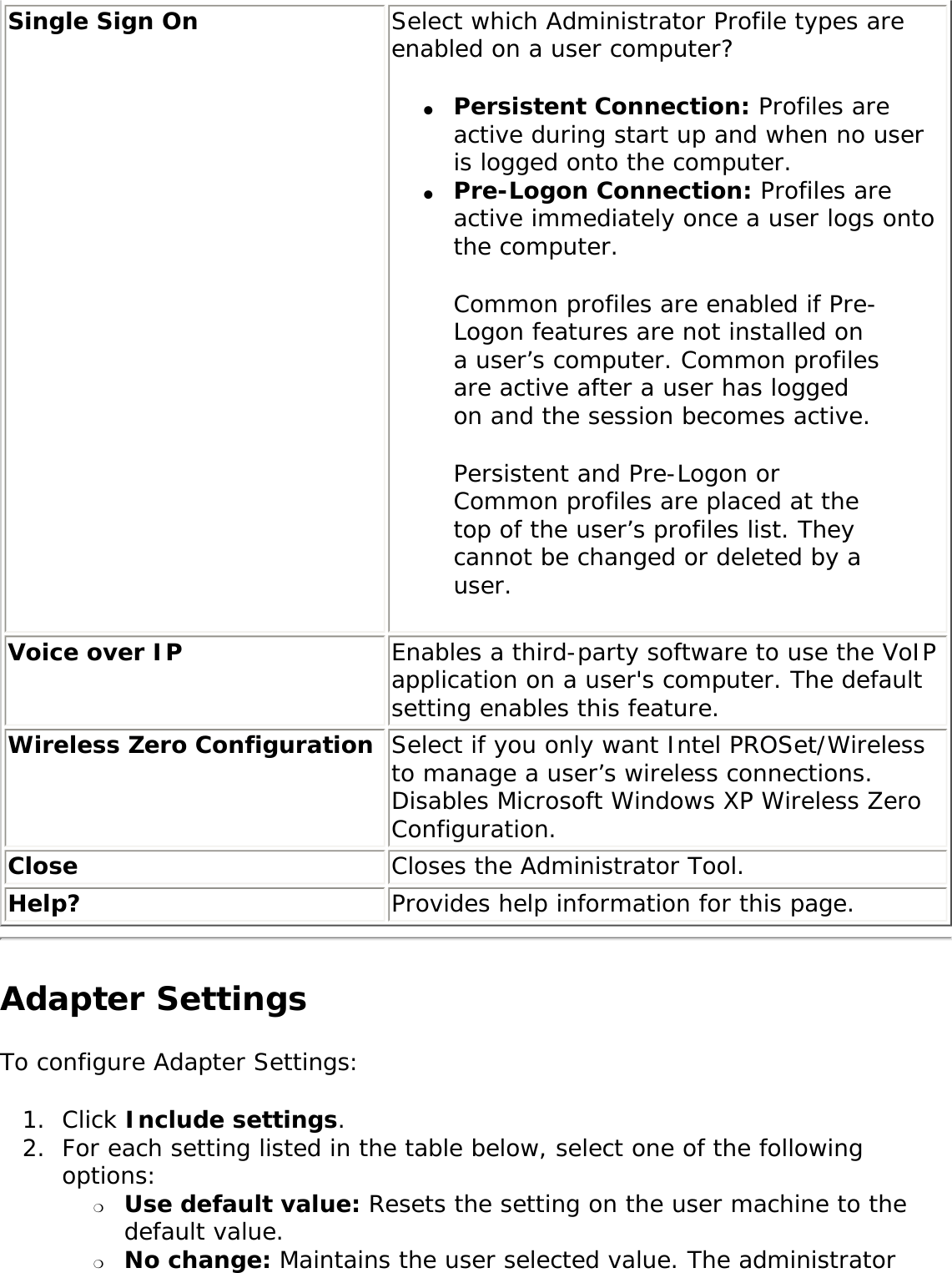 Single Sign On  Select which Administrator Profile types are enabled on a user computer? ●     Persistent Connection: Profiles are active during start up and when no user is logged onto the computer. ●     Pre-Logon Connection: Profiles are active immediately once a user logs onto the computer. Common profiles are enabled if Pre-Logon features are not installed on a user’s computer. Common profiles are active after a user has logged on and the session becomes active. Persistent and Pre-Logon or Common profiles are placed at the top of the user’s profiles list. They cannot be changed or deleted by a user. Voice over IP Enables a third-party software to use the VoIP application on a user&apos;s computer. The default setting enables this feature. Wireless Zero Configuration  Select if you only want Intel PROSet/Wireless to manage a user’s wireless connections. Disables Microsoft Windows XP Wireless Zero Configuration. Close  Closes the Administrator Tool. Help? Provides help information for this page.Adapter Settings To configure Adapter Settings: 1.  Click Include settings.2.  For each setting listed in the table below, select one of the following options: ❍     Use default value: Resets the setting on the user machine to the default value. ❍     No change: Maintains the user selected value. The administrator 