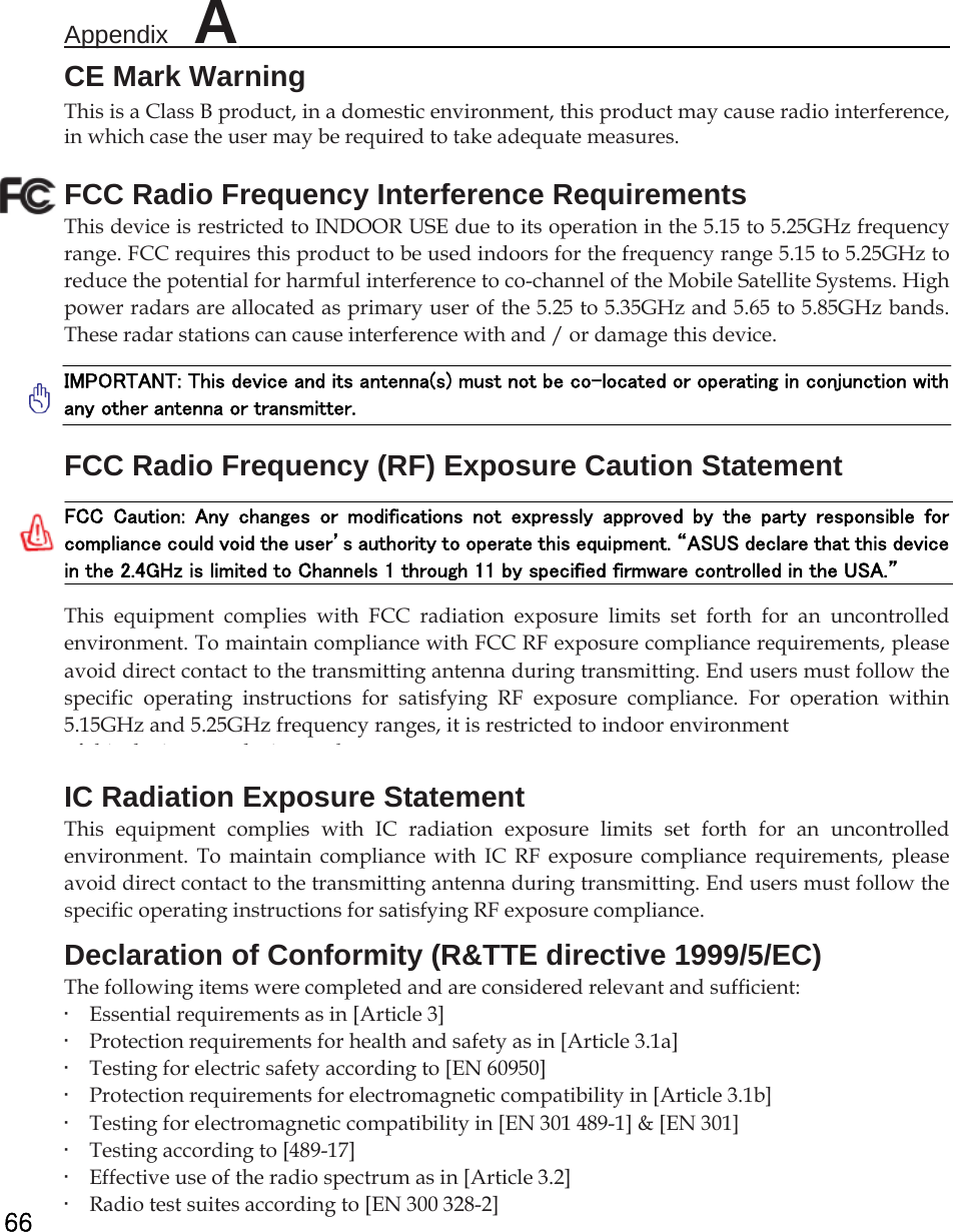 Appendix  A                                                          66 CE Mark Warning This is a Class B product, in a domestic environment, this product may cause radio interference, in which case the user may be required to take adequate measures. FCC Radio Frequency Interference Requirements This device is restricted to INDOOR USE due to its operation in the 5.15 to 5.25GHz frequency range. FCC requires this product to be used indoors for the frequency range 5.15 to 5.25GHz to reduce the potential for harmful interference to co-channel of the Mobile Satellite Systems. High power radars are allocated as primary user of the 5.25 to 5.35GHz and 5.65 to 5.85GHz bands. These radar stations can cause interference with and / or damage this device.   IMPORTANT: This device and its antenna(s) must not be co-located or operating in conjunction with any other antenna or transmitter.   FCC Radio Frequency (RF) Exposure Caution Statement   FCC  Caution:  Any  changes  or  modifications  not  expressly  approved  by  the  party  responsible  for compliance could void the user’s authority to operate this equipment. “ASUS declare that this device in the 2.4GHz is limited to Channels 1 through 11 by specified firmware controlled in the USA.”   This equipment complies with FCC radiation exposure limits set forth for an uncontrolled environment. To maintain compliance with FCC RF exposure compliance requirements, please avoid direct contact to the transmitting antenna during transmitting. End users must follow the specific operating instructions for satisfying RF exposure compliance. For operation within 5.15GHz and 5.25GHz frequency ranges, it is restricted to indoor environment, and the antenna of this device must be integral.   IC Radiation Exposure Statement This equipment complies with IC radiation exposure limits set forth for an uncontrolled environment. To maintain compliance with IC RF exposure compliance requirements, please avoid direct contact to the transmitting antenna during transmitting. End users must follow the specific operating instructions for satisfying RF exposure compliance.   Declaration of Conformity (R&amp;TTE directive 1999/5/EC)   The following items were completed and are considered relevant and sufficient:   •    Essential requirements as in [Article 3]   •    Protection requirements for health and safety as in [Article 3.1a]   •    Testing for electric safety according to [EN 60950]   •    Protection requirements for electromagnetic compatibility in [Article 3.1b]   •    Testing for electromagnetic compatibility in [EN 301 489-1] &amp; [EN 301]   •    Testing according to [489-17]   •    Effective use of the radio spectrum as in [Article 3.2]   •    Radio test suites according to [EN 300 328-2] 