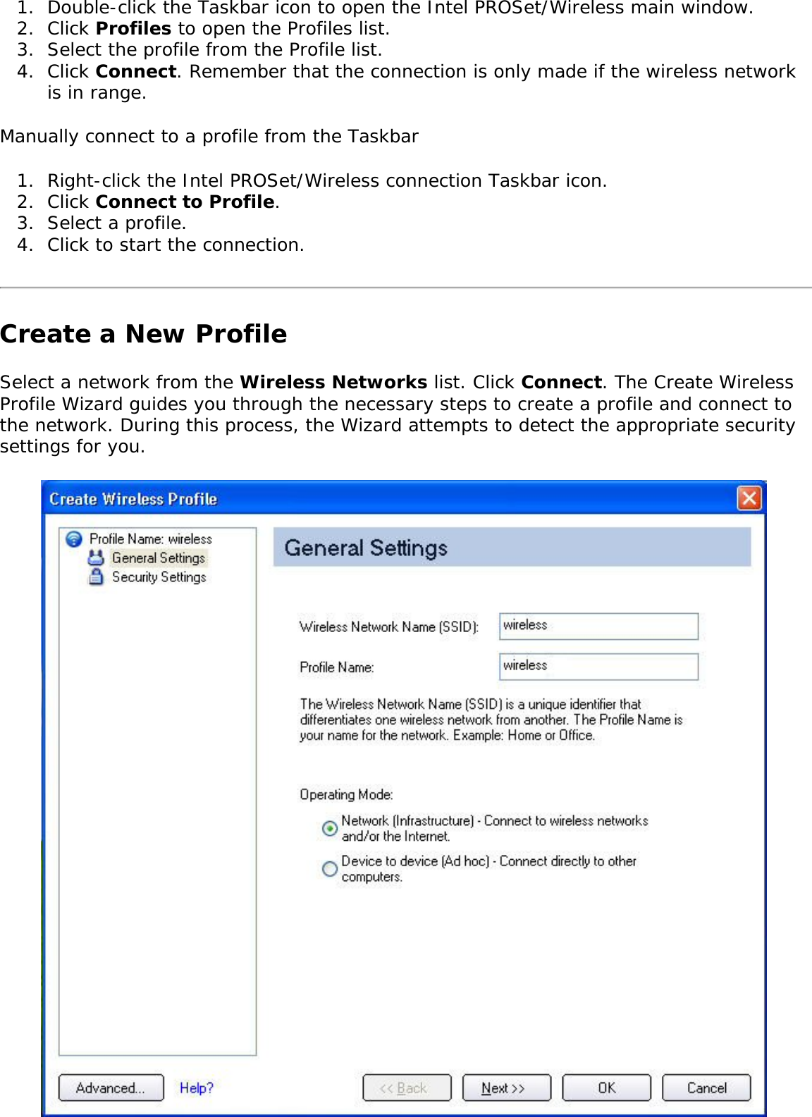 1.  Double-click the Taskbar icon to open the Intel PROSet/Wireless main window.2.  Click Profiles to open the Profiles list.3.  Select the profile from the Profile list. 4.  Click Connect. Remember that the connection is only made if the wireless network is in range. Manually connect to a profile from the Taskbar 1.  Right-click the Intel PROSet/Wireless connection Taskbar icon. 2.  Click Connect to Profile. 3.  Select a profile.4.  Click to start the connection.Create a New ProfileSelect a network from the Wireless Networks list. Click Connect. The Create Wireless Profile Wizard guides you through the necessary steps to create a profile and connect to the network. During this process, the Wizard attempts to detect the appropriate security settings for you. 