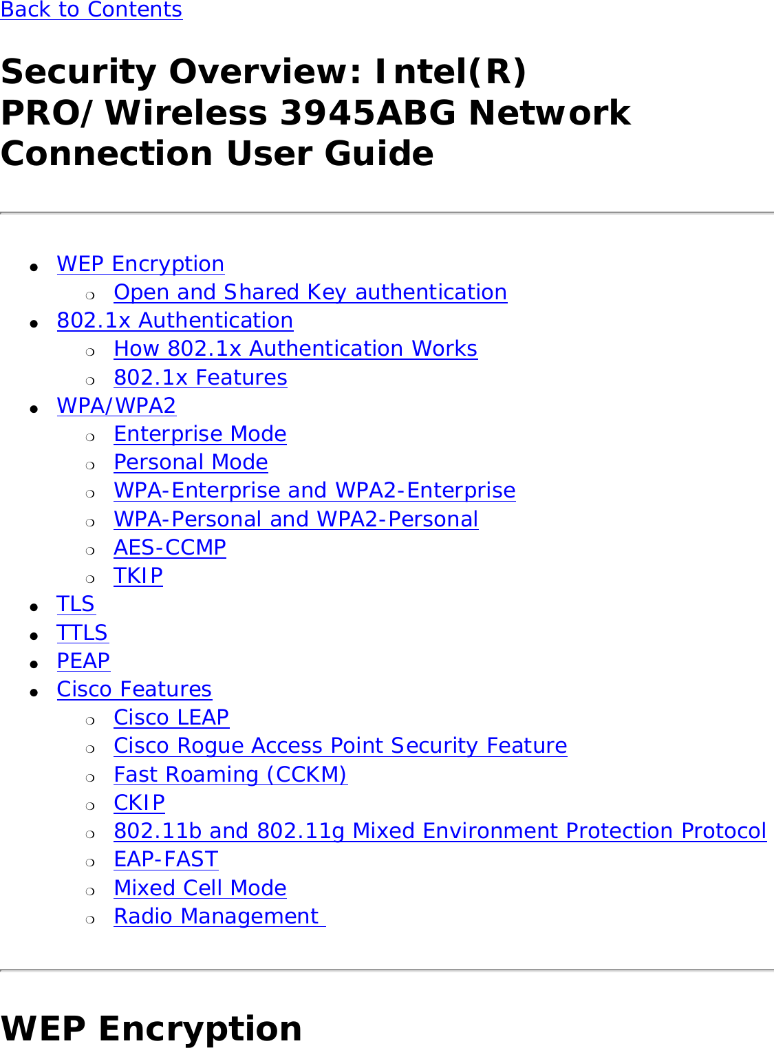 Back to Contents Security Overview: Intel(R) PRO/Wireless 3945ABG Network Connection User Guide●     WEP Encryption ❍     Open and Shared Key authentication●     802.1x Authentication ❍     How 802.1x Authentication Works❍     802.1x Features●     WPA/WPA2 ❍     Enterprise Mode❍     Personal Mode❍     WPA-Enterprise and WPA2-Enterprise ❍     WPA-Personal and WPA2-Personal ❍     AES-CCMP❍     TKIP●     TLS●     TTLS●     PEAP●     Cisco Features ❍     Cisco LEAP❍     Cisco Rogue Access Point Security Feature❍     Fast Roaming (CCKM)❍     CKIP❍     802.11b and 802.11g Mixed Environment Protection Protocol❍     EAP-FAST❍     Mixed Cell Mode❍     Radio Management WEP Encryption