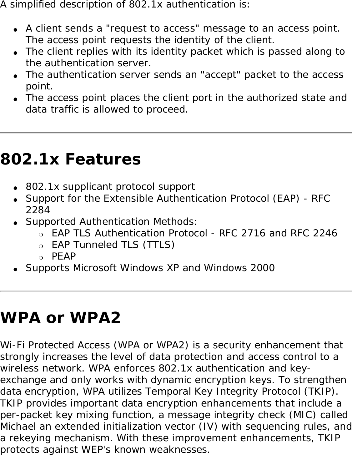 A simplified description of 802.1x authentication is: ●     A client sends a &quot;request to access&quot; message to an access point. The access point requests the identity of the client. ●     The client replies with its identity packet which is passed along to the authentication server. ●     The authentication server sends an &quot;accept&quot; packet to the access point. ●     The access point places the client port in the authorized state and data traffic is allowed to proceed. 802.1x Features●     802.1x supplicant protocol support ●     Support for the Extensible Authentication Protocol (EAP) - RFC 2284 ●     Supported Authentication Methods: ❍     EAP TLS Authentication Protocol - RFC 2716 and RFC 2246 ❍     EAP Tunneled TLS (TTLS) ❍     PEAP ●     Supports Microsoft Windows XP and Windows 2000 WPA or WPA2Wi-Fi Protected Access (WPA or WPA2) is a security enhancement that strongly increases the level of data protection and access control to a wireless network. WPA enforces 802.1x authentication and key-exchange and only works with dynamic encryption keys. To strengthen data encryption, WPA utilizes Temporal Key Integrity Protocol (TKIP). TKIP provides important data encryption enhancements that include a per-packet key mixing function, a message integrity check (MIC) called Michael an extended initialization vector (IV) with sequencing rules, and a rekeying mechanism. With these improvement enhancements, TKIP protects against WEP&apos;s known weaknesses. 