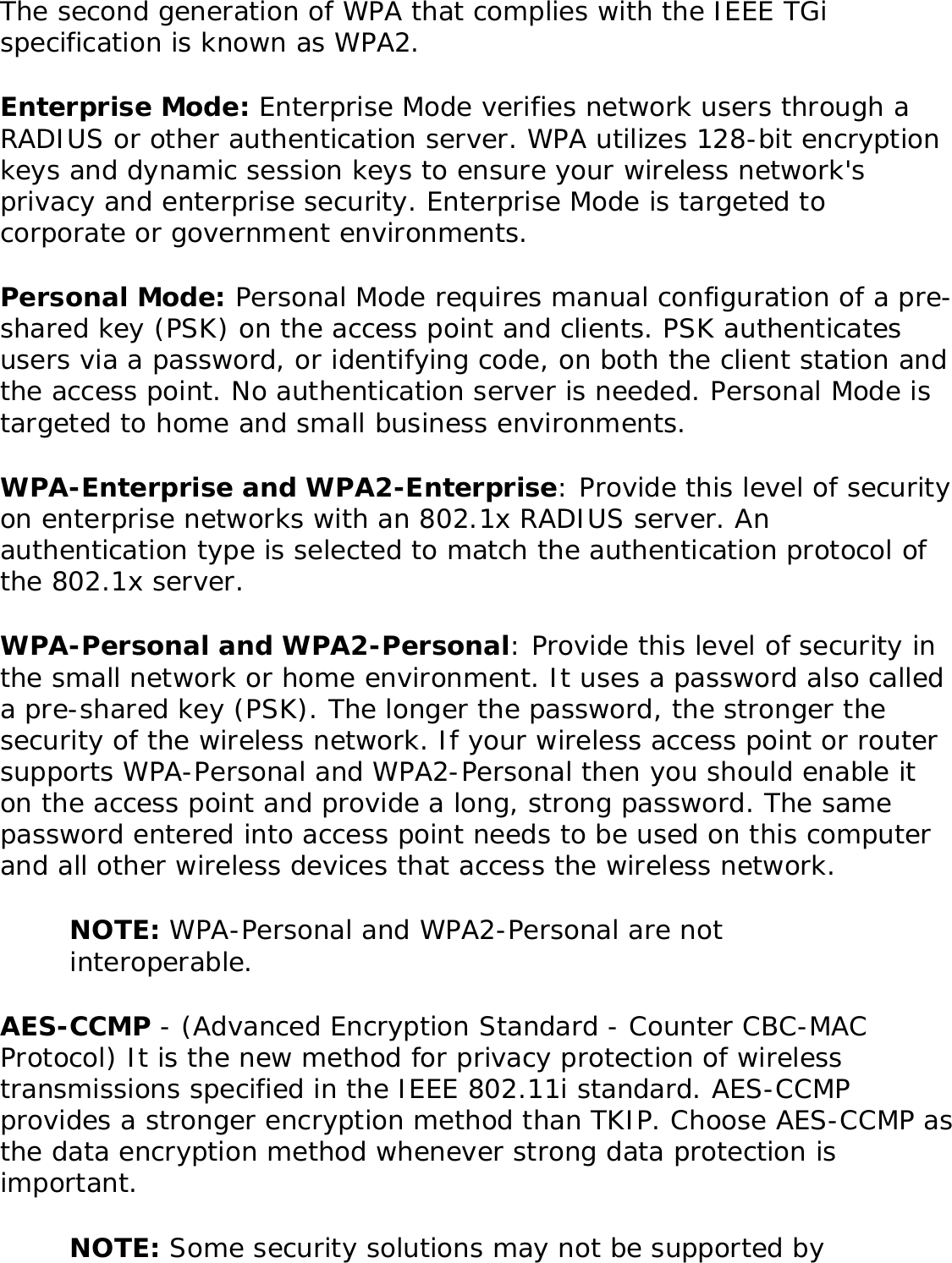 The second generation of WPA that complies with the IEEE TGi specification is known as WPA2. Enterprise Mode: Enterprise Mode verifies network users through a RADIUS or other authentication server. WPA utilizes 128-bit encryption keys and dynamic session keys to ensure your wireless network&apos;s privacy and enterprise security. Enterprise Mode is targeted to corporate or government environments. Personal Mode: Personal Mode requires manual configuration of a pre-shared key (PSK) on the access point and clients. PSK authenticates users via a password, or identifying code, on both the client station and the access point. No authentication server is needed. Personal Mode is targeted to home and small business environments. WPA-Enterprise and WPA2-Enterprise: Provide this level of security on enterprise networks with an 802.1x RADIUS server. An authentication type is selected to match the authentication protocol of the 802.1x server. WPA-Personal and WPA2-Personal: Provide this level of security in the small network or home environment. It uses a password also called a pre-shared key (PSK). The longer the password, the stronger the security of the wireless network. If your wireless access point or router supports WPA-Personal and WPA2-Personal then you should enable it on the access point and provide a long, strong password. The same password entered into access point needs to be used on this computer and all other wireless devices that access the wireless network. NOTE: WPA-Personal and WPA2-Personal are not interoperable. AES-CCMP - (Advanced Encryption Standard - Counter CBC-MAC Protocol) It is the new method for privacy protection of wireless transmissions specified in the IEEE 802.11i standard. AES-CCMP provides a stronger encryption method than TKIP. Choose AES-CCMP as the data encryption method whenever strong data protection is important. NOTE: Some security solutions may not be supported by 