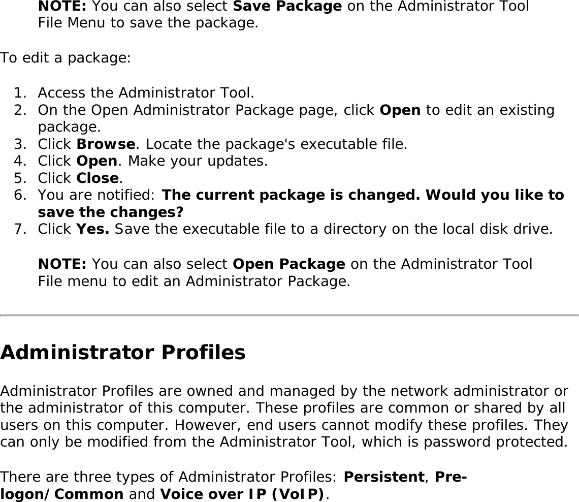 NOTE: You can also select Save Package on the Administrator Tool File Menu to save the package. To edit a package: 1.  Access the Administrator Tool.2.  On the Open Administrator Package page, click Open to edit an existing package.3.  Click Browse. Locate the package&apos;s executable file. 4.  Click Open. Make your updates. 5.  Click Close. 6.  You are notified: The current package is changed. Would you like to save the changes?7.  Click Yes. Save the executable file to a directory on the local disk drive. NOTE: You can also select Open Package on the Administrator Tool File menu to edit an Administrator Package. Administrator ProfilesAdministrator Profiles are owned and managed by the network administrator or the administrator of this computer. These profiles are common or shared by all users on this computer. However, end users cannot modify these profiles. They can only be modified from the Administrator Tool, which is password protected. There are three types of Administrator Profiles: Persistent, Pre-logon/Common and Voice over IP (VoIP). 