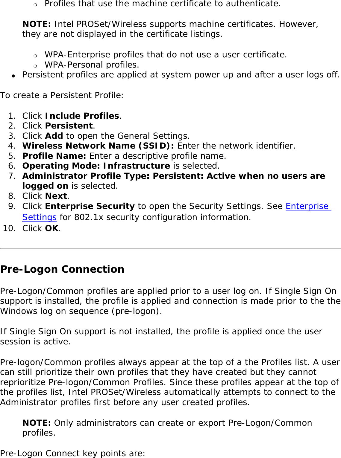 ❍     Profiles that use the machine certificate to authenticate. NOTE: Intel PROSet/Wireless supports machine certificates. However, they are not displayed in the certificate listings. ❍     WPA-Enterprise profiles that do not use a user certificate.❍     WPA-Personal profiles.●     Persistent profiles are applied at system power up and after a user logs off.To create a Persistent Profile: 1.  Click Include Profiles.2.  Click Persistent.3.  Click Add to open the General Settings. 4.  Wireless Network Name (SSID): Enter the network identifier. 5.  Profile Name: Enter a descriptive profile name.6.  Operating Mode: Infrastructure is selected. 7.  Administrator Profile Type: Persistent: Active when no users are logged on is selected. 8.  Click Next. 9.  Click Enterprise Security to open the Security Settings. See Enterprise Settings for 802.1x security configuration information. 10.  Click OK. Pre-Logon Connection Pre-Logon/Common profiles are applied prior to a user log on. If Single Sign On support is installed, the profile is applied and connection is made prior to the the Windows log on sequence (pre-logon). If Single Sign On support is not installed, the profile is applied once the user session is active. Pre-logon/Common profiles always appear at the top of a the Profiles list. A user can still prioritize their own profiles that they have created but they cannot reprioritize Pre-logon/Common Profiles. Since these profiles appear at the top of the profiles list, Intel PROSet/Wireless automatically attempts to connect to the Administrator profiles first before any user created profiles. NOTE: Only administrators can create or export Pre-Logon/Common profiles. Pre-Logon Connect key points are: 