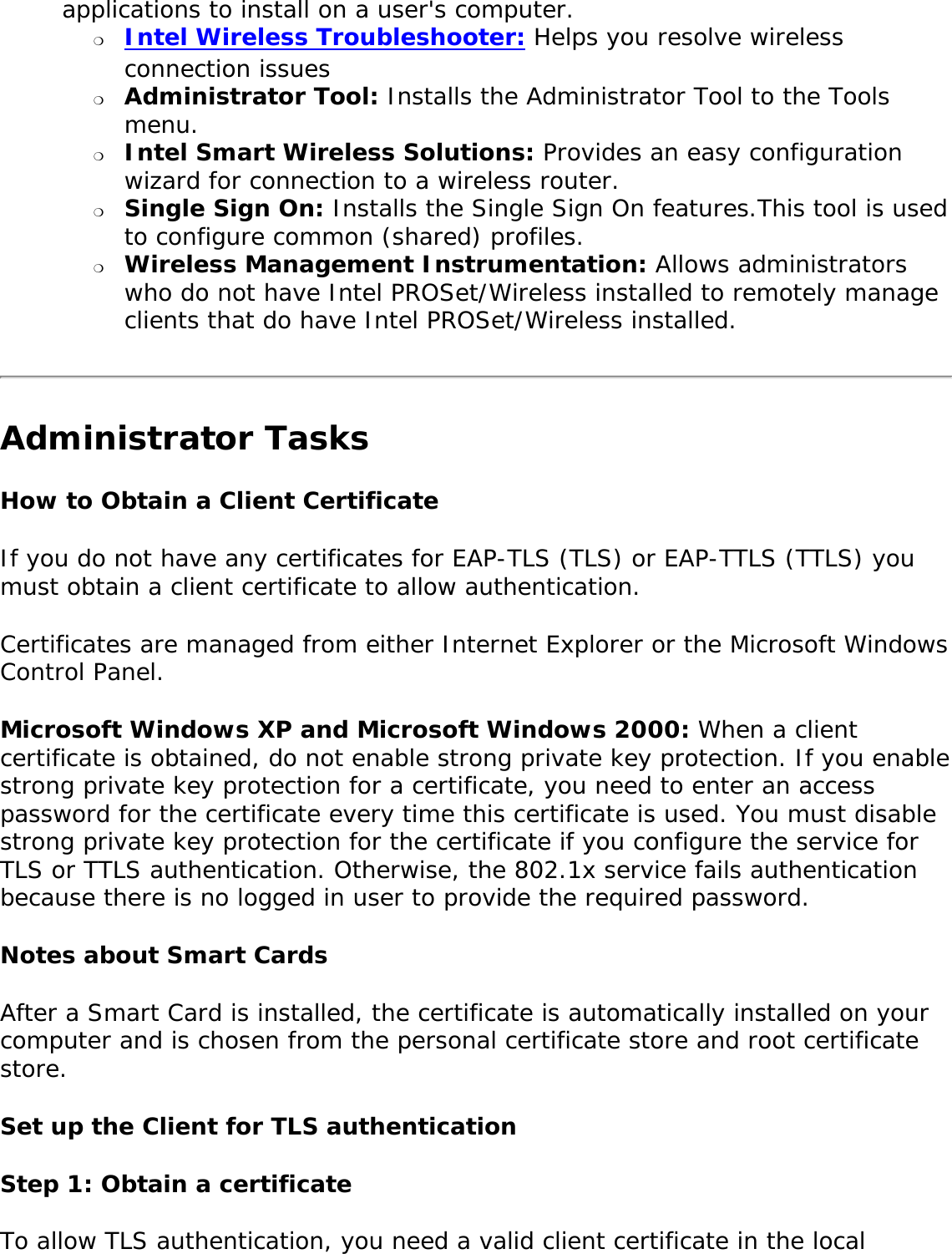 applications to install on a user&apos;s computer. ❍     Intel Wireless Troubleshooter: Helps you resolve wireless connection issues❍     Administrator Tool: Installs the Administrator Tool to the Tools menu.❍     Intel Smart Wireless Solutions: Provides an easy configuration wizard for connection to a wireless router.❍     Single Sign On: Installs the Single Sign On features.This tool is used to configure common (shared) profiles. ❍     Wireless Management Instrumentation: Allows administrators who do not have Intel PROSet/Wireless installed to remotely manage clients that do have Intel PROSet/Wireless installed.Administrator TasksHow to Obtain a Client CertificateIf you do not have any certificates for EAP-TLS (TLS) or EAP-TTLS (TTLS) you must obtain a client certificate to allow authentication. Certificates are managed from either Internet Explorer or the Microsoft Windows Control Panel. Microsoft Windows XP and Microsoft Windows 2000: When a client certificate is obtained, do not enable strong private key protection. If you enable strong private key protection for a certificate, you need to enter an access password for the certificate every time this certificate is used. You must disable strong private key protection for the certificate if you configure the service for TLS or TTLS authentication. Otherwise, the 802.1x service fails authentication because there is no logged in user to provide the required password. Notes about Smart Cards After a Smart Card is installed, the certificate is automatically installed on your computer and is chosen from the personal certificate store and root certificate store. Set up the Client for TLS authenticationStep 1: Obtain a certificate To allow TLS authentication, you need a valid client certificate in the local 