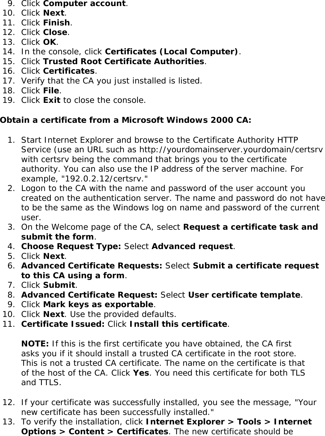 9.  Click Computer account.10.  Click Next.11.  Click Finish.12.  Click Close.13.  Click OK.14.  In the console, click Certificates (Local Computer).15.  Click Trusted Root Certificate Authorities.16.  Click Certificates.17.  Verify that the CA you just installed is listed.18.  Click File.19.  Click Exit to close the console.Obtain a certificate from a Microsoft Windows 2000 CA: 1.  Start Internet Explorer and browse to the Certificate Authority HTTP Service (use an URL such as http://yourdomainserver.yourdomain/certsrv with certsrv being the command that brings you to the certificate authority. You can also use the IP address of the server machine. For example, &quot;192.0.2.12/certsrv.&quot;2.  Logon to the CA with the name and password of the user account you created on the authentication server. The name and password do not have to be the same as the Windows log on name and password of the current user. 3.  On the Welcome page of the CA, select Request a certificate task and submit the form. 4.  Choose Request Type: Select Advanced request.5.  Click Next. 6.  Advanced Certificate Requests: Select Submit a certificate request to this CA using a form.7.  Click Submit. 8.  Advanced Certificate Request: Select User certificate template. 9.  Click Mark keys as exportable.10.  Click Next. Use the provided defaults. 11.  Certificate Issued: Click Install this certificate.NOTE: If this is the first certificate you have obtained, the CA first asks you if it should install a trusted CA certificate in the root store. This is not a trusted CA certificate. The name on the certificate is that of the host of the CA. Click Yes. You need this certificate for both TLS and TTLS. 12.  If your certificate was successfully installed, you see the message, &quot;Your new certificate has been successfully installed.&quot;13.  To verify the installation, click Internet Explorer &gt; Tools &gt; Internet Options &gt; Content &gt; Certificates. The new certificate should be 