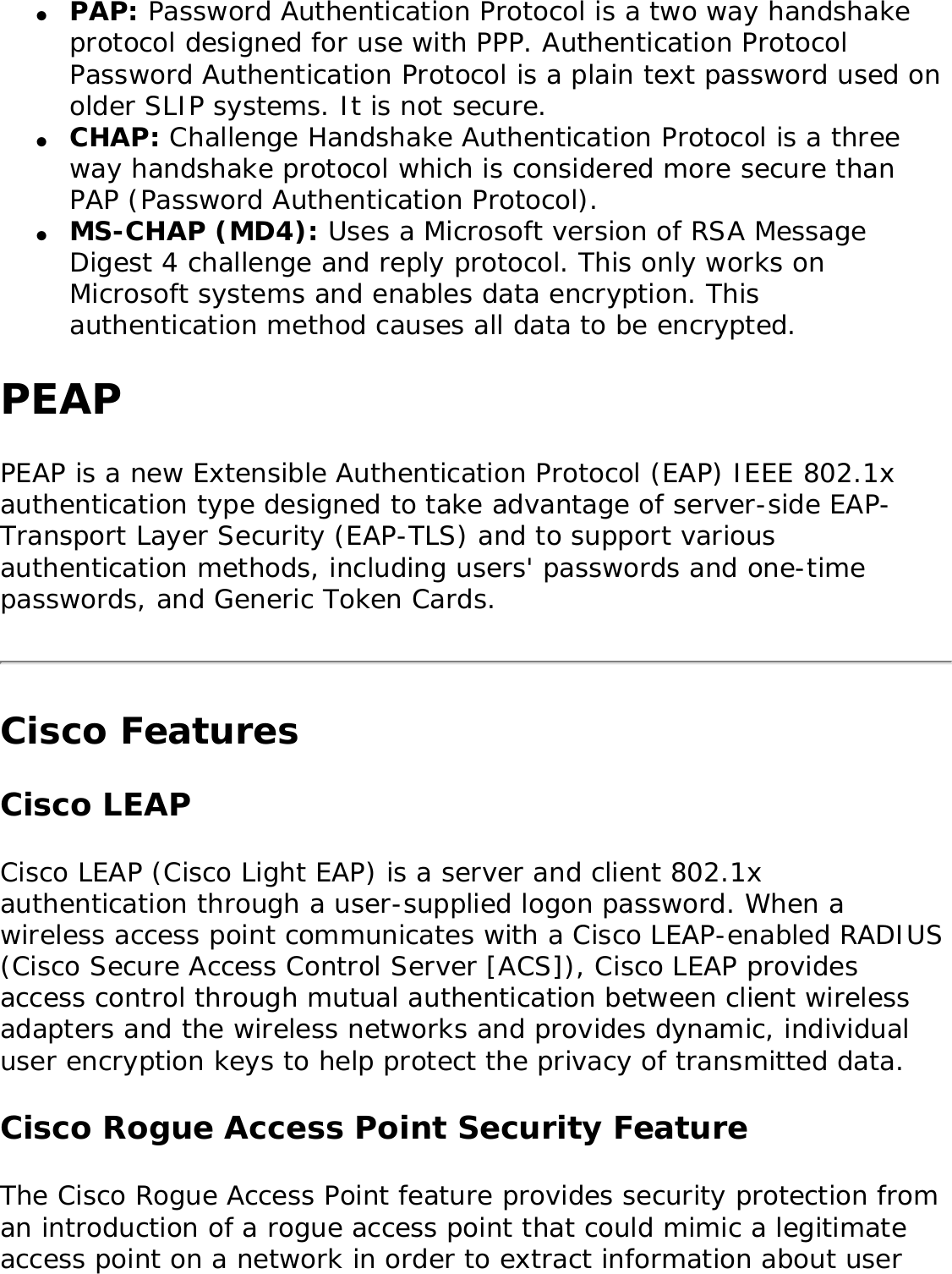 ●     PAP: Password Authentication Protocol is a two way handshake protocol designed for use with PPP. Authentication Protocol Password Authentication Protocol is a plain text password used on older SLIP systems. It is not secure. ●     CHAP: Challenge Handshake Authentication Protocol is a three way handshake protocol which is considered more secure than PAP (Password Authentication Protocol). ●     MS-CHAP (MD4): Uses a Microsoft version of RSA Message Digest 4 challenge and reply protocol. This only works on Microsoft systems and enables data encryption. This authentication method causes all data to be encrypted.PEAPPEAP is a new Extensible Authentication Protocol (EAP) IEEE 802.1x authentication type designed to take advantage of server-side EAP-Transport Layer Security (EAP-TLS) and to support various authentication methods, including users&apos; passwords and one-time passwords, and Generic Token Cards. Cisco FeaturesCisco LEAP Cisco LEAP (Cisco Light EAP) is a server and client 802.1x authentication through a user-supplied logon password. When a wireless access point communicates with a Cisco LEAP-enabled RADIUS (Cisco Secure Access Control Server [ACS]), Cisco LEAP provides access control through mutual authentication between client wireless adapters and the wireless networks and provides dynamic, individual user encryption keys to help protect the privacy of transmitted data. Cisco Rogue Access Point Security FeatureThe Cisco Rogue Access Point feature provides security protection from an introduction of a rogue access point that could mimic a legitimate access point on a network in order to extract information about user 