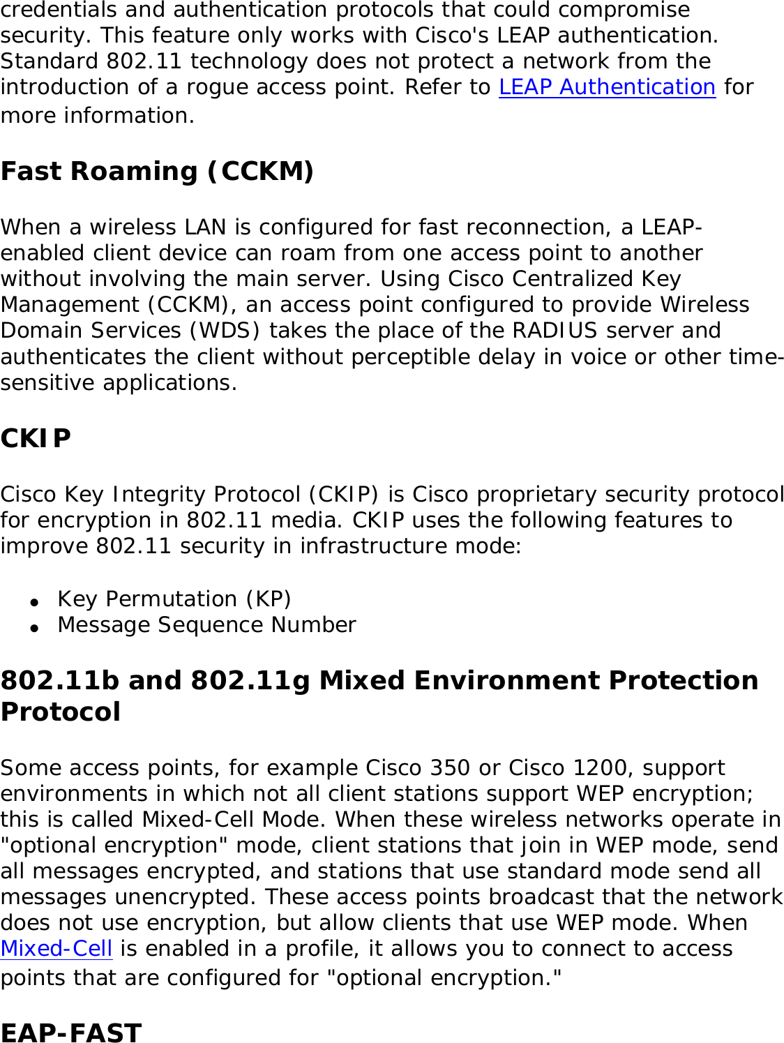 credentials and authentication protocols that could compromise security. This feature only works with Cisco&apos;s LEAP authentication. Standard 802.11 technology does not protect a network from the introduction of a rogue access point. Refer to LEAP Authentication for more information. Fast Roaming (CCKM)When a wireless LAN is configured for fast reconnection, a LEAP-enabled client device can roam from one access point to another without involving the main server. Using Cisco Centralized Key Management (CCKM), an access point configured to provide Wireless Domain Services (WDS) takes the place of the RADIUS server and authenticates the client without perceptible delay in voice or other time-sensitive applications. CKIPCisco Key Integrity Protocol (CKIP) is Cisco proprietary security protocol for encryption in 802.11 media. CKIP uses the following features to improve 802.11 security in infrastructure mode: ●     Key Permutation (KP) ●     Message Sequence Number 802.11b and 802.11g Mixed Environment Protection ProtocolSome access points, for example Cisco 350 or Cisco 1200, support environments in which not all client stations support WEP encryption; this is called Mixed-Cell Mode. When these wireless networks operate in &quot;optional encryption&quot; mode, client stations that join in WEP mode, send all messages encrypted, and stations that use standard mode send all messages unencrypted. These access points broadcast that the network does not use encryption, but allow clients that use WEP mode. When Mixed-Cell is enabled in a profile, it allows you to connect to access points that are configured for &quot;optional encryption.&quot; EAP-FAST