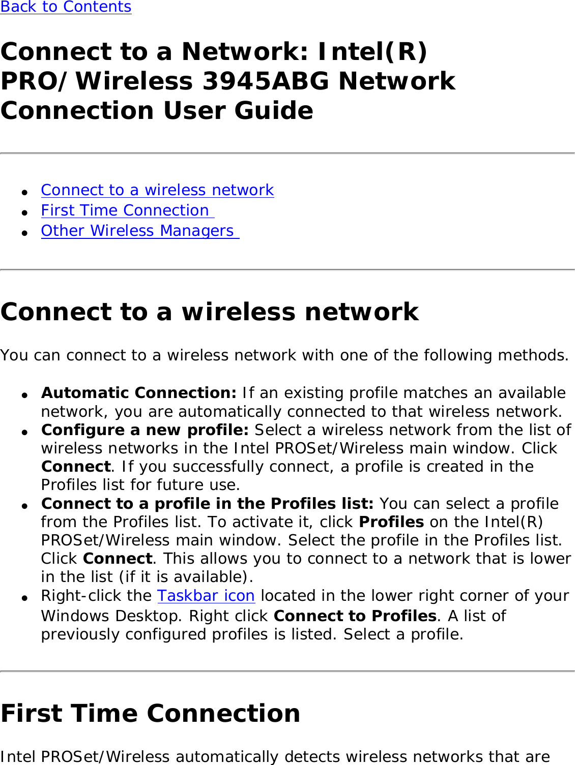 Back to Contents Connect to a Network: Intel(R) PRO/Wireless 3945ABG Network Connection User Guide●     Connect to a wireless network ●     First Time Connection ●     Other Wireless Managers Connect to a wireless networkYou can connect to a wireless network with one of the following methods. ●     Automatic Connection: If an existing profile matches an available network, you are automatically connected to that wireless network. ●     Configure a new profile: Select a wireless network from the list of wireless networks in the Intel PROSet/Wireless main window. Click Connect. If you successfully connect, a profile is created in the Profiles list for future use.●     Connect to a profile in the Profiles list: You can select a profile from the Profiles list. To activate it, click Profiles on the Intel(R) PROSet/Wireless main window. Select the profile in the Profiles list. Click Connect. This allows you to connect to a network that is lower in the list (if it is available). ●     Right-click the Taskbar icon located in the lower right corner of your Windows Desktop. Right click Connect to Profiles. A list of previously configured profiles is listed. Select a profile.First Time ConnectionIntel PROSet/Wireless automatically detects wireless networks that are 