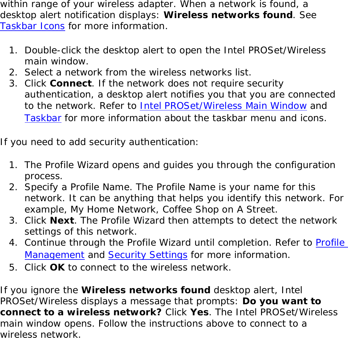 within range of your wireless adapter. When a network is found, a desktop alert notification displays: Wireless networks found. See Taskbar Icons for more information. 1.  Double-click the desktop alert to open the Intel PROSet/Wireless main window. 2.  Select a network from the wireless networks list.3.  Click Connect. If the network does not require security authentication, a desktop alert notifies you that you are connected to the network. Refer to Intel PROSet/Wireless Main Window and Taskbar for more information about the taskbar menu and icons. If you need to add security authentication: 1.  The Profile Wizard opens and guides you through the configuration process. 2.  Specify a Profile Name. The Profile Name is your name for this network. It can be anything that helps you identify this network. For example, My Home Network, Coffee Shop on A Street. 3.  Click Next. The Profile Wizard then attempts to detect the network settings of this network. 4.  Continue through the Profile Wizard until completion. Refer to Profile Management and Security Settings for more information. 5.  Click OK to connect to the wireless network. If you ignore the Wireless networks found desktop alert, Intel PROSet/Wireless displays a message that prompts: Do you want to connect to a wireless network? Click Yes. The Intel PROSet/Wireless main window opens. Follow the instructions above to connect to a wireless network. 