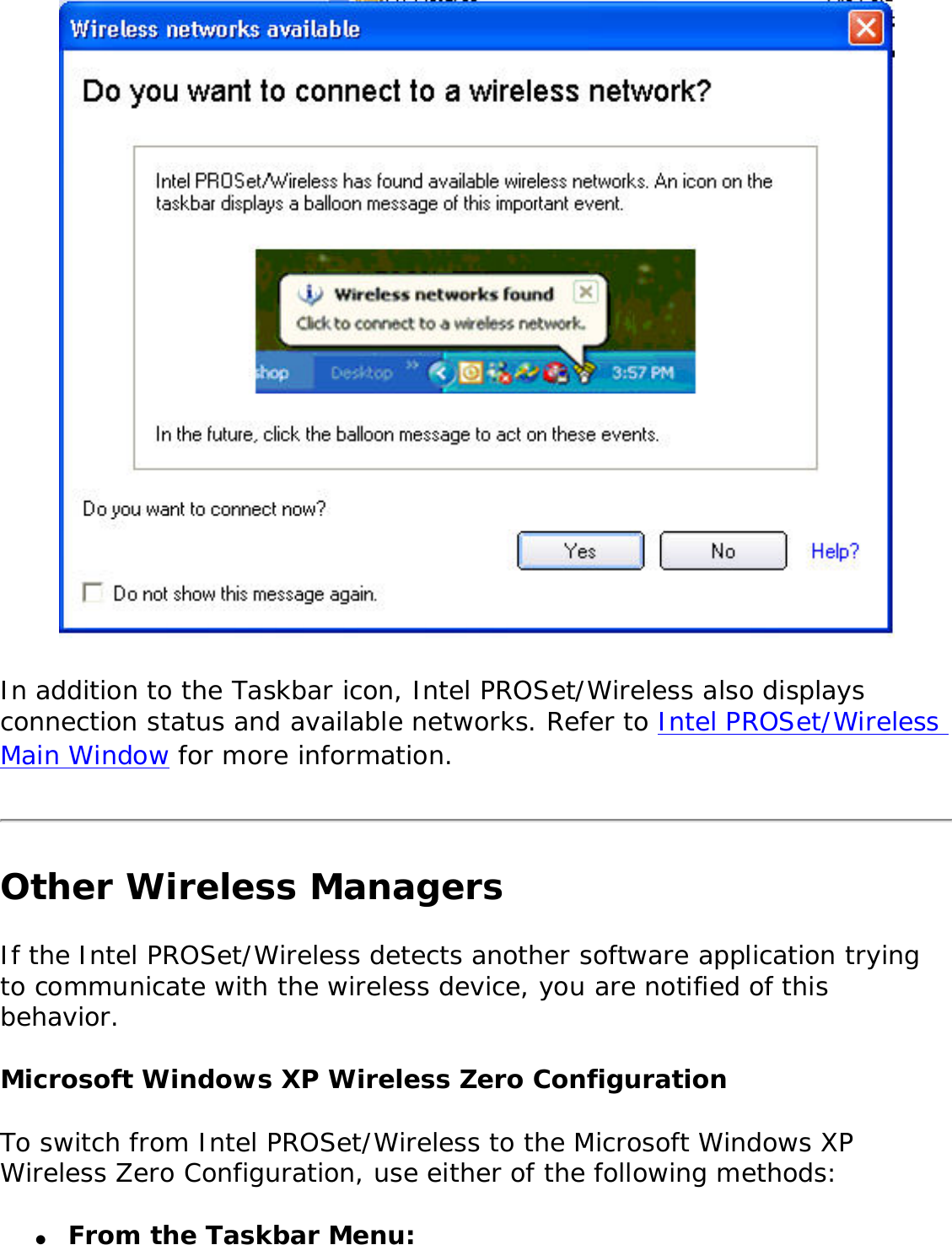  In addition to the Taskbar icon, Intel PROSet/Wireless also displays connection status and available networks. Refer to Intel PROSet/Wireless Main Window for more information. Other Wireless ManagersIf the Intel PROSet/Wireless detects another software application trying to communicate with the wireless device, you are notified of this behavior. Microsoft Windows XP Wireless Zero Configuration To switch from Intel PROSet/Wireless to the Microsoft Windows XP Wireless Zero Configuration, use either of the following methods: ●     From the Taskbar Menu: