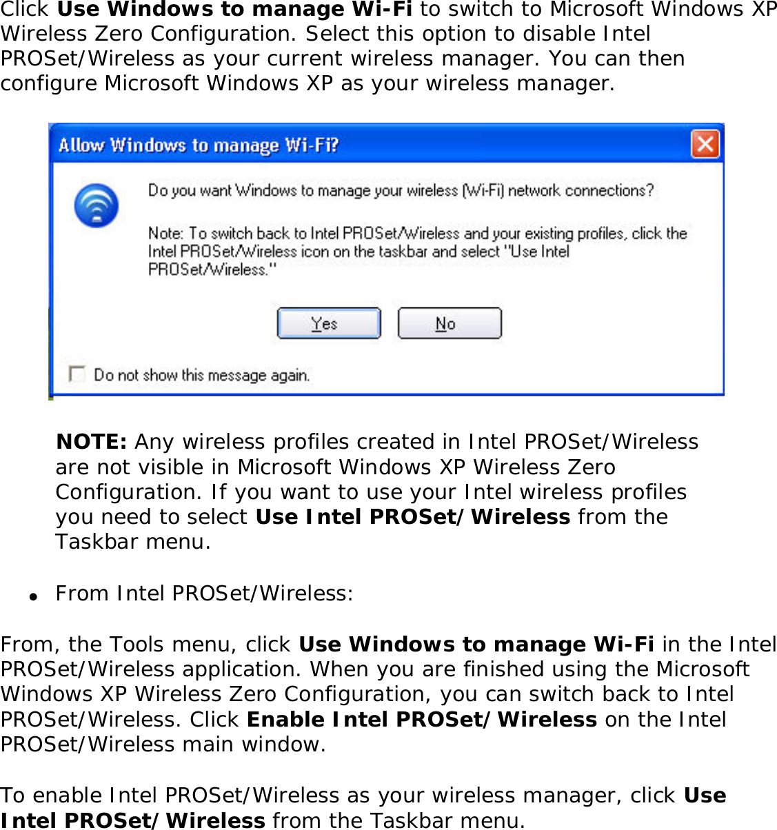 Click Use Windows to manage Wi-Fi to switch to Microsoft Windows XP Wireless Zero Configuration. Select this option to disable Intel PROSet/Wireless as your current wireless manager. You can then configure Microsoft Windows XP as your wireless manager.  NOTE: Any wireless profiles created in Intel PROSet/Wireless are not visible in Microsoft Windows XP Wireless Zero Configuration. If you want to use your Intel wireless profiles you need to select Use Intel PROSet/Wireless from the Taskbar menu.●     From Intel PROSet/Wireless:From, the Tools menu, click Use Windows to manage Wi-Fi in the Intel PROSet/Wireless application. When you are finished using the Microsoft Windows XP Wireless Zero Configuration, you can switch back to Intel PROSet/Wireless. Click Enable Intel PROSet/Wireless on the Intel PROSet/Wireless main window. To enable Intel PROSet/Wireless as your wireless manager, click Use Intel PROSet/Wireless from the Taskbar menu. 