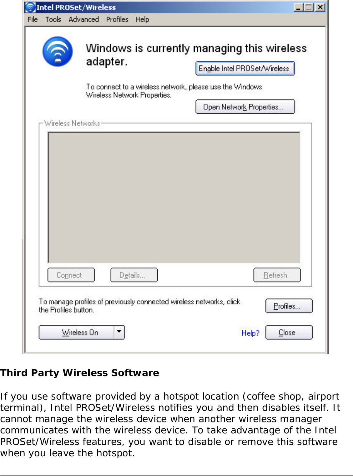  Third Party Wireless SoftwareIf you use software provided by a hotspot location (coffee shop, airport terminal), Intel PROSet/Wireless notifies you and then disables itself. It cannot manage the wireless device when another wireless manager communicates with the wireless device. To take advantage of the Intel PROSet/Wireless features, you want to disable or remove this software when you leave the hotspot. 
