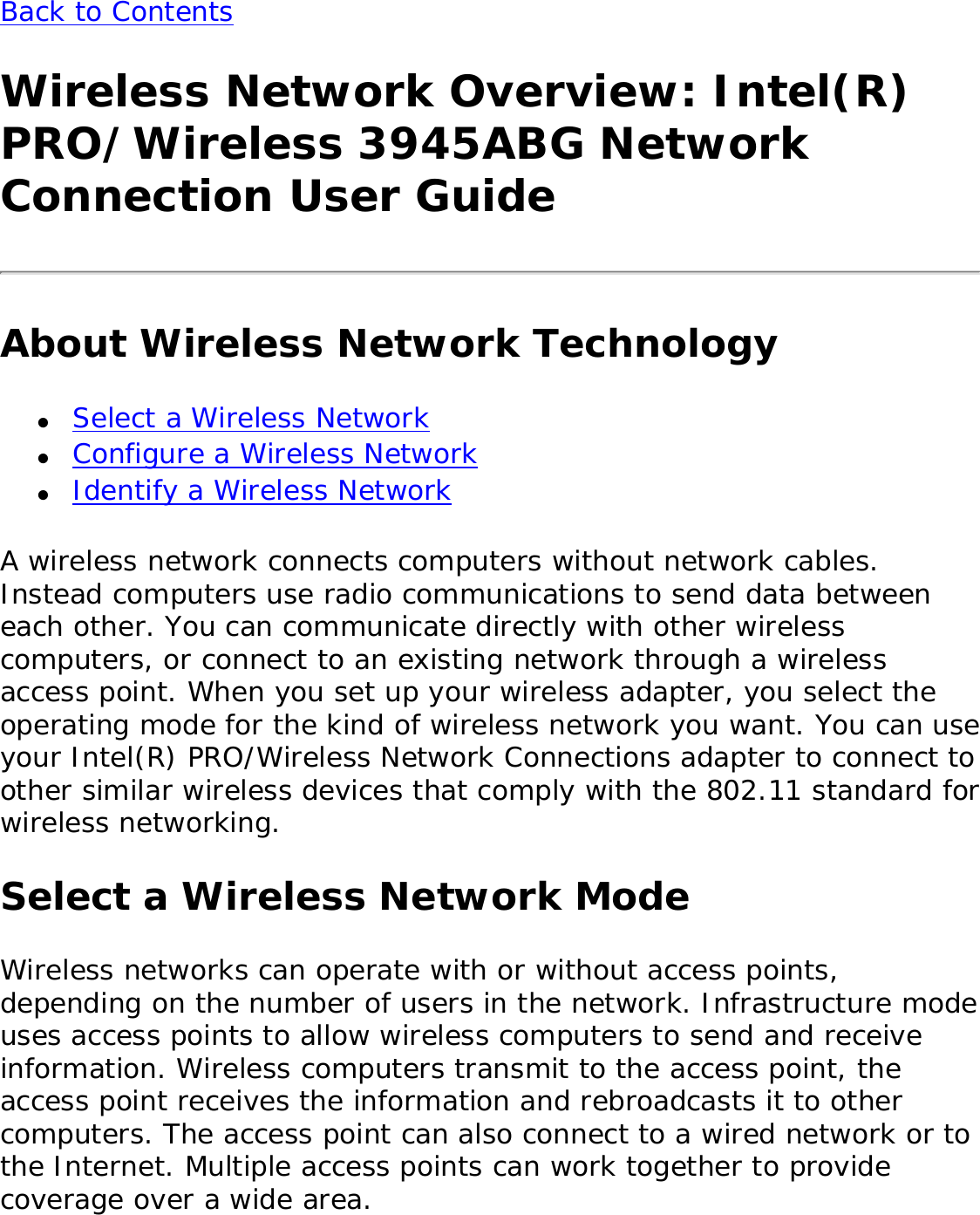 Back to Contents Wireless Network Overview: Intel(R) PRO/Wireless 3945ABG Network Connection User GuideAbout Wireless Network Technology●     Select a Wireless Network●     Configure a Wireless Network●     Identify a Wireless NetworkA wireless network connects computers without network cables. Instead computers use radio communications to send data between each other. You can communicate directly with other wireless computers, or connect to an existing network through a wireless access point. When you set up your wireless adapter, you select the operating mode for the kind of wireless network you want. You can use your Intel(R) PRO/Wireless Network Connections adapter to connect to other similar wireless devices that comply with the 802.11 standard for wireless networking. Select a Wireless Network ModeWireless networks can operate with or without access points, depending on the number of users in the network. Infrastructure mode uses access points to allow wireless computers to send and receive information. Wireless computers transmit to the access point, the access point receives the information and rebroadcasts it to other computers. The access point can also connect to a wired network or to the Internet. Multiple access points can work together to provide coverage over a wide area. 