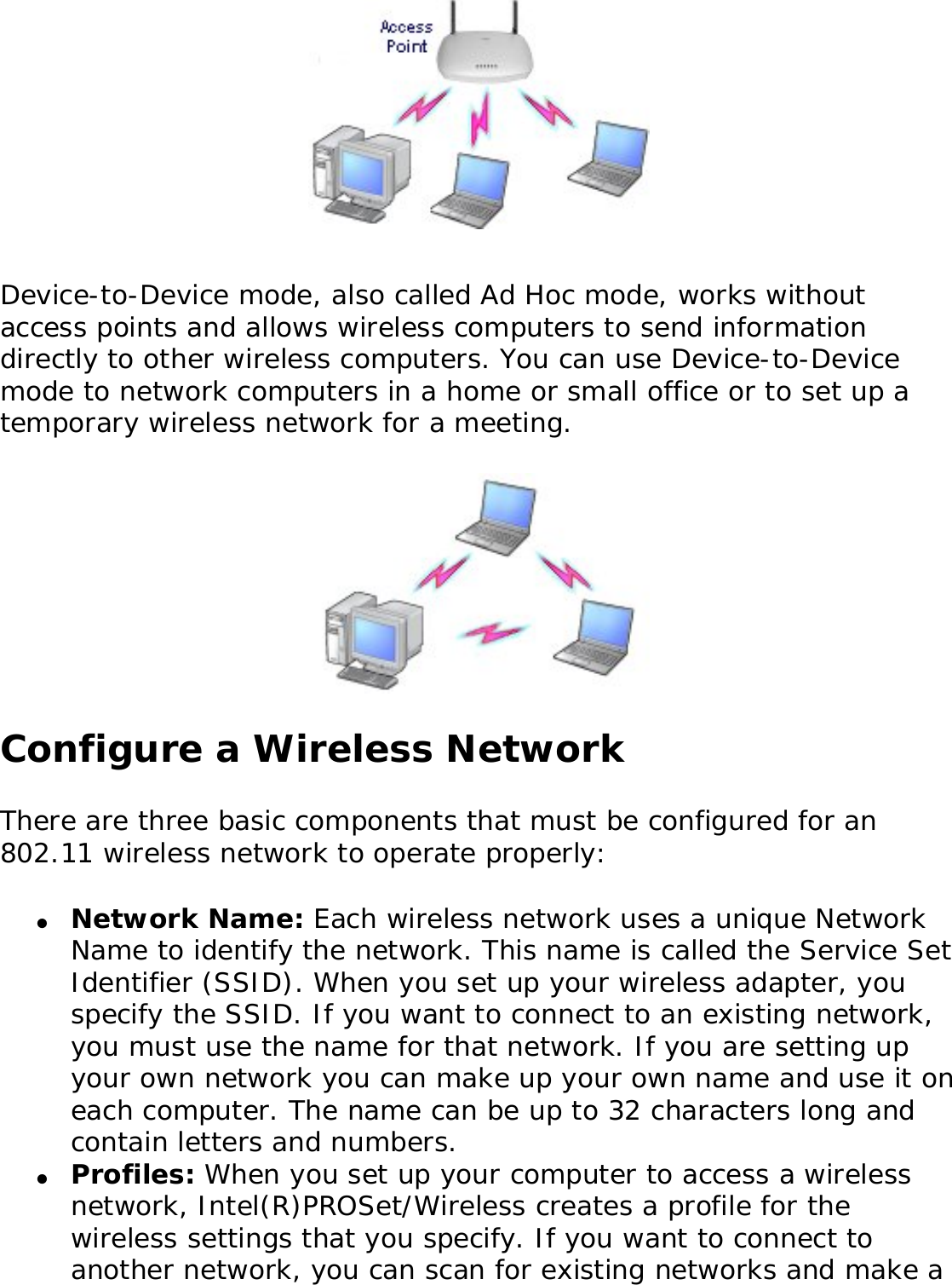 Device-to-Device mode, also called Ad Hoc mode, works without access points and allows wireless computers to send information directly to other wireless computers. You can use Device-to-Device mode to network computers in a home or small office or to set up a temporary wireless network for a meeting. Configure a Wireless NetworkThere are three basic components that must be configured for an 802.11 wireless network to operate properly: ●     Network Name: Each wireless network uses a unique Network Name to identify the network. This name is called the Service Set Identifier (SSID). When you set up your wireless adapter, you specify the SSID. If you want to connect to an existing network, you must use the name for that network. If you are setting up your own network you can make up your own name and use it on each computer. The name can be up to 32 characters long and contain letters and numbers.●     Profiles: When you set up your computer to access a wireless network, Intel(R)PROSet/Wireless creates a profile for the wireless settings that you specify. If you want to connect to another network, you can scan for existing networks and make a 