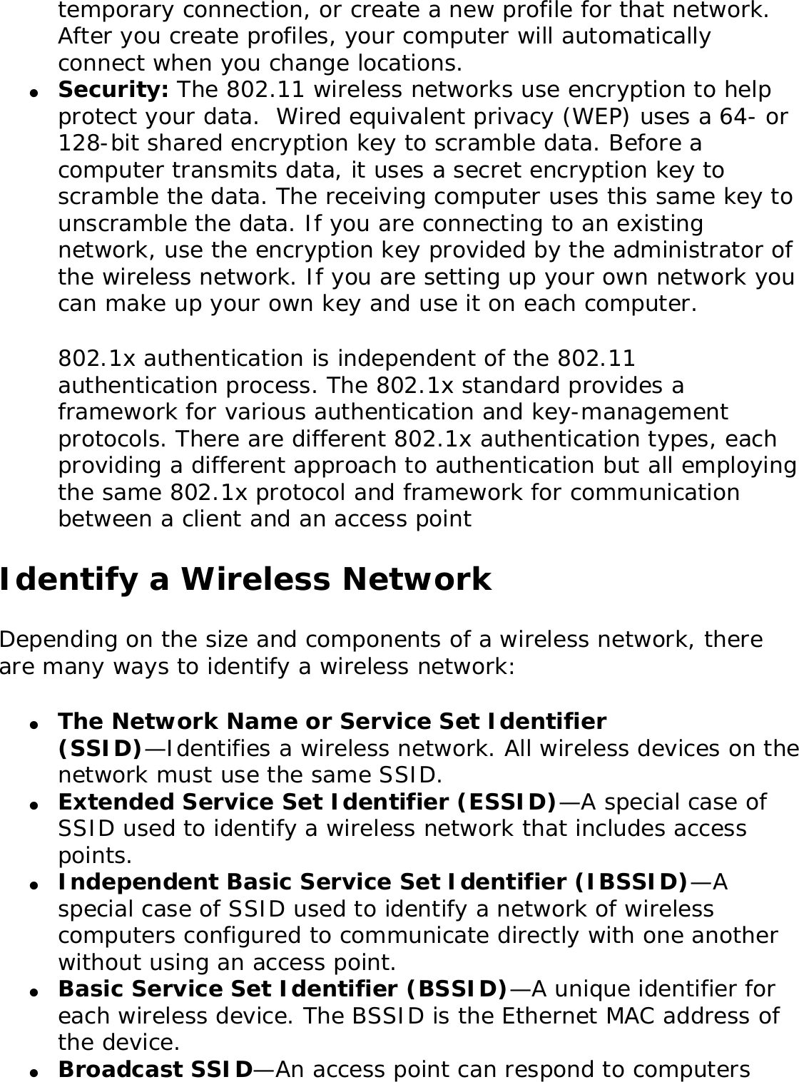 temporary connection, or create a new profile for that network. After you create profiles, your computer will automatically connect when you change locations.●     Security: The 802.11 wireless networks use encryption to help protect your data.  Wired equivalent privacy (WEP) uses a 64- or 128-bit shared encryption key to scramble data. Before a computer transmits data, it uses a secret encryption key to scramble the data. The receiving computer uses this same key to unscramble the data. If you are connecting to an existing network, use the encryption key provided by the administrator of the wireless network. If you are setting up your own network you can make up your own key and use it on each computer. 802.1x authentication is independent of the 802.11 authentication process. The 802.1x standard provides a framework for various authentication and key-management protocols. There are different 802.1x authentication types, each providing a different approach to authentication but all employing the same 802.1x protocol and framework for communication between a client and an access point Identify a Wireless NetworkDepending on the size and components of a wireless network, there are many ways to identify a wireless network: ●     The Network Name or Service Set Identifier (SSID)—Identifies a wireless network. All wireless devices on the network must use the same SSID. ●     Extended Service Set Identifier (ESSID)—A special case of SSID used to identify a wireless network that includes access points. ●     Independent Basic Service Set Identifier (IBSSID)—A special case of SSID used to identify a network of wireless computers configured to communicate directly with one another without using an access point. ●     Basic Service Set Identifier (BSSID)—A unique identifier for each wireless device. The BSSID is the Ethernet MAC address of the device. ●     Broadcast SSID—An access point can respond to computers 