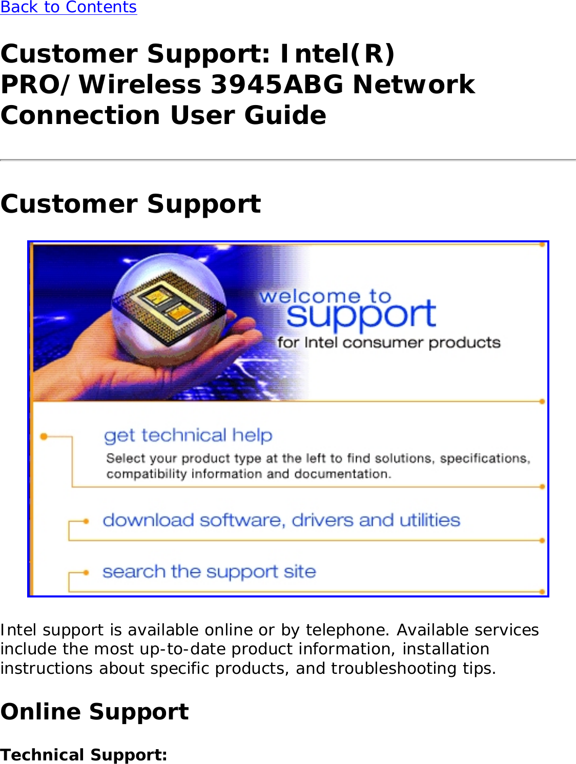 Back to ContentsCustomer Support: Intel(R) PRO/Wireless 3945ABG Network Connection User GuideCustomer Support Intel support is available online or by telephone. Available services include the most up-to-date product information, installation instructions about specific products, and troubleshooting tips. Online SupportTechnical Support: 