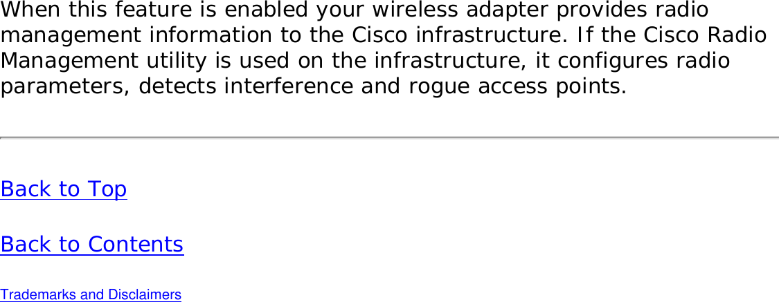 When this feature is enabled your wireless adapter provides radio management information to the Cisco infrastructure. If the Cisco Radio Management utility is used on the infrastructure, it configures radio parameters, detects interference and rogue access points. Back to TopBack to Contents Trademarks and Disclaimers 