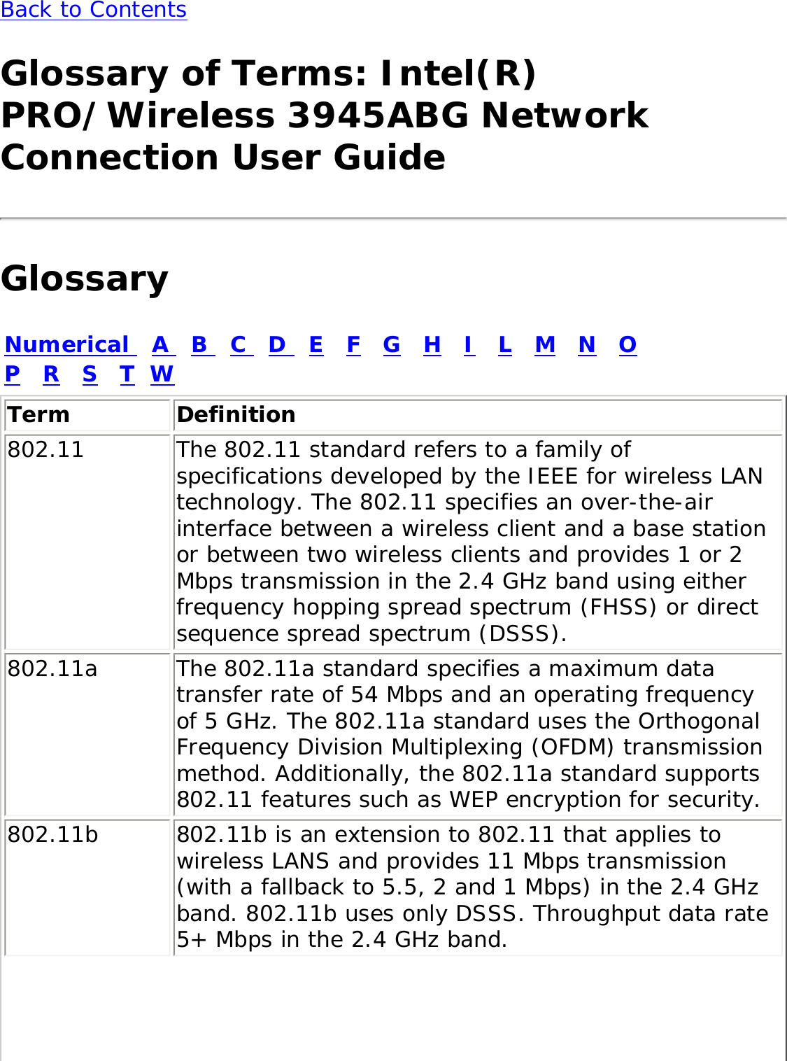 Back to Contents Glossary of Terms: Intel(R) PRO/Wireless 3945ABG Network Connection User GuideGlossaryNumerical   A   B   C   D   E   F   G   H   I   L   M   N   O   P   R   S   T  WTerm Definition802.11 The 802.11 standard refers to a family of specifications developed by the IEEE for wireless LAN technology. The 802.11 specifies an over-the-air interface between a wireless client and a base station or between two wireless clients and provides 1 or 2 Mbps transmission in the 2.4 GHz band using either frequency hopping spread spectrum (FHSS) or direct sequence spread spectrum (DSSS).802.11a The 802.11a standard specifies a maximum data transfer rate of 54 Mbps and an operating frequency of 5 GHz. The 802.11a standard uses the Orthogonal Frequency Division Multiplexing (OFDM) transmission method. Additionally, the 802.11a standard supports 802.11 features such as WEP encryption for security.802.11b 802.11b is an extension to 802.11 that applies to wireless LANS and provides 11 Mbps transmission (with a fallback to 5.5, 2 and 1 Mbps) in the 2.4 GHz band. 802.11b uses only DSSS. Throughput data rate 5+ Mbps in the 2.4 GHz band.