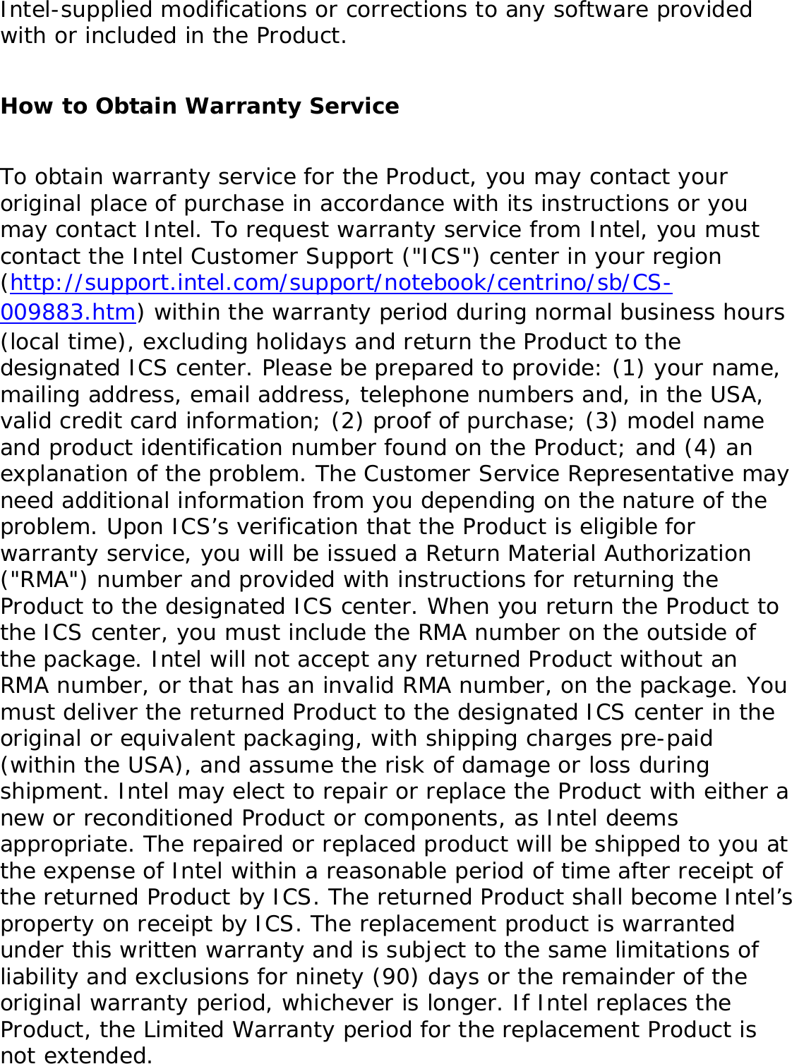 If the Product which is the subject of this Limited Warranty fails during the warranty period for reasons covered by this Limited Warranty, Intel, at its option, will: ●     REPAIR the Product by means of hardware and/or software; OR●     REPLACE the Product with another product, OR, if Intel is unable to repair or replace the Product, ●     REFUND the then-current Intel price for the Product at the time a claim for warranty service is made to Intel under this Limited Warranty.THIS LIMITED WARRANTY, AND ANY IMPLIED WARRANTIES THAT MAY EXIST UNDER APPLICABLE STATE, NATIONAL, PROVINCIAL OR LOCAL LAW, APPLY ONLY TO YOU AS THE ORIGINAL PURCHASER OF THE PRODUCT. Extent of Limited WarrantyIntel does not warrant that the Product, whether purchased stand-alone or integrated with other products, including without limitation, semi-conductor components, will be free from design defects or errors known as &quot;errata.&quot; Current characterized errata are available upon request. Further, this Limited Warranty does NOT cover: (i) any costs associated with the replacement or repair of the Product, including labor, installation or other costs incurred by you, and in particular, any costs relating to the removal or replacement of any Product soldered or otherwise permanently affixed to any printed circuit board or integrated with other products; (ii) damage to the Product due to external causes, including accident, problems with electrical power, abnormal, mechanical or environmental conditions, usage not in accordance with product instructions, misuse, neglect, accident, abuse, alteration, repair, improper or unauthorized installation or improper testing, or (iii) any Product which has been modified or operated outside of Intel’s publicly available specifications or where the original product identification markings (trademark or serial number) have been removed, altered or obliterated from the Product; or (iv) issues resulting from modification (other than by Intel) of software products provided or included in the Product, (v) incorporation of software products, other than those software products provided or included in the Product by Intel, or (vi) failure to apply 