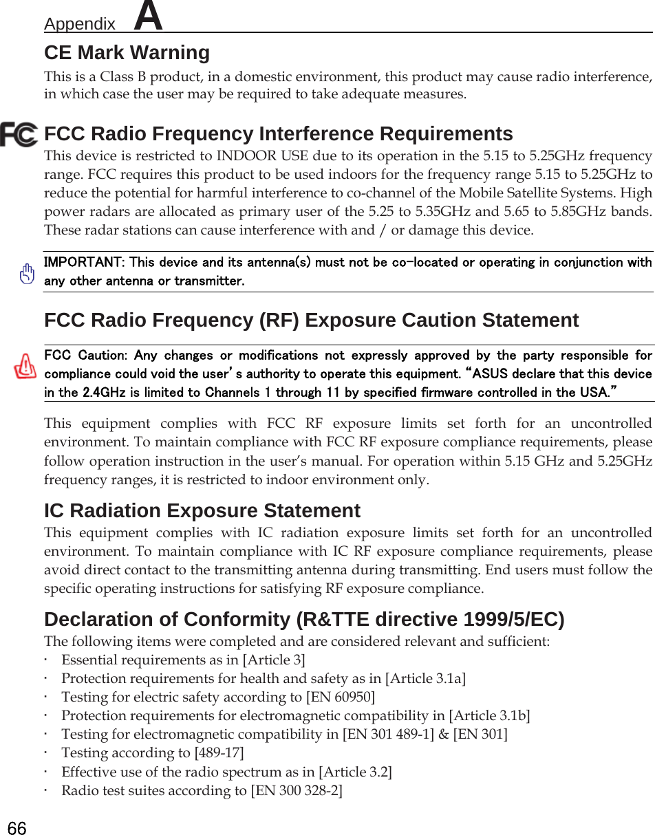 Appendix  A                                                          66 CE Mark Warning This is a Class B product, in a domestic environment, this product may cause radio interference, in which case the user may be required to take adequate measures. FCC Radio Frequency Interference Requirements This device is restricted to INDOOR USE due to its operation in the 5.15 to 5.25GHz frequency range. FCC requires this product to be used indoors for the frequency range 5.15 to 5.25GHz to reduce the potential for harmful interference to co-channel of the Mobile Satellite Systems. High power radars are allocated as primary user of the 5.25 to 5.35GHz and 5.65 to 5.85GHz bands. These radar stations can cause interference with and / or damage this device.   IMPORTANT: This device and its antenna(s) must not be co-located or operating in conjunction with any other antenna or transmitter.   FCC Radio Frequency (RF) Exposure Caution Statement   FCC  Caution:  Any  changes  or  modifications  not  expressly  approved  by  the  party  responsible  for compliance could void the user’s authority to operate this equipment. “ASUS declare that this device in the 2.4GHz is limited to Channels 1 through 11 by specified firmware controlled in the USA.”   This equipment complies with FCC RF exposure limits set forth for an uncontrolled environment. To maintain compliance with FCC RF exposure compliance requirements, please follow operation instruction in the user’s manual. For operation within 5.15 GHz and 5.25GHz frequency ranges, it is restricted to indoor environment only. IC Radiation Exposure Statement This equipment complies with IC radiation exposure limits set forth for an uncontrolled environment. To maintain compliance with IC RF exposure compliance requirements, please avoid direct contact to the transmitting antenna during transmitting. End users must follow the specific operating instructions for satisfying RF exposure compliance.   Declaration of Conformity (R&amp;TTE directive 1999/5/EC)   The following items were completed and are considered relevant and sufficient:   •    Essential requirements as in [Article 3]   •    Protection requirements for health and safety as in [Article 3.1a]   •    Testing for electric safety according to [EN 60950]   •    Protection requirements for electromagnetic compatibility in [Article 3.1b]   •    Testing for electromagnetic compatibility in [EN 301 489-1] &amp; [EN 301]   •    Testing according to [489-17]   •    Effective use of the radio spectrum as in [Article 3.2]   •    Radio test suites according to [EN 300 328-2] 