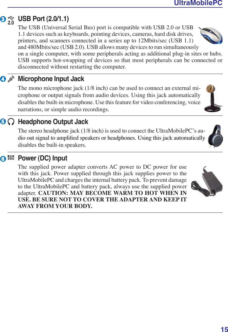 UltraMobilePC153465Headphone Output JackThe stereo headphone jack (1/8 inch) is used to connect the UltraMobilePC’s au-GLRRXWVLJQDOWRDPSOLÀHGVSHDNHUVRUKHDGSKRQHV8VLQJWKLVMDFNDXWRPDWLFDOO\disables the built-in speakers.Microphone Input JackThe mono microphone jack (1/8 inch) can be used to connect an external mi-crophone or output signals from audio devices. Using this jack automatically disables the built-in microphone. Use this feature for video conferencing, voice narrations, or simple audio recordings.Power (DC) InputThe supplied power adapter converts AC power to DC power for use with this jack. Power supplied through this jack supplies power to the UltraMobilePC and charges the internal battery pack. To prevent damage to the UltraMobilePC and battery pack, always use the supplied power adapter. CAUTION: MAY BECOME WARM TO HOT WHEN INUSE. BE SURE NOT TO COVER THE ADAPTER AND KEEP ITAWAY FROM YOUR BODY.2.0USB Port (2.0/1.1)The USB (Universal Serial Bus) port is compatible with USB 2.0 or USB 1.1 devices such as keyboards, pointing devices, cameras, hard disk drives, printers, and scanners connected in a series up to 12Mbits/sec (USB 1.1) and 480Mbits/sec (USB 2.0). USB allows many devices to run simultaneously on a single computer, with some peripherals acting as additional plug-in sites or hubs. USB supports hot-swapping of devices so that most peripherals can be connected or disconnected without restarting the computer.