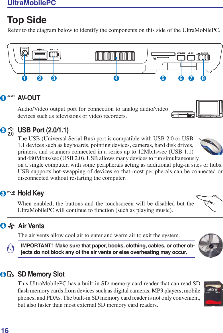 16UltraMobilePCTop SideRefer to the diagram below to identify the components on this side of the UltraMobilePC.1 2 3 5 6 7 8423415AV-OUTAudio/Video output port for connection to analog audio/video devices such as televisions or video recorders.AV-O UTHold KeyWhen enabled, the buttons and the touchscreen will be disabled but the UltraMobilePC will continue to function (such as playing music). HOLDSD Memory SlotThis UltraMobilePC has a built-in SD memory card reader that can read SD ÁDVKPHPRU\FDUGVIURPGHYLFHVVXFKDVGLJLWDOFDPHUDV03SOD\HUVPRELOHphones, and PDAs. The built-in SD memory card reader is not only convenient, but also faster than most external SD memory card readers.Air VentsThe air vents allow cool air to enter and warm air to exit the system.IMPORTANT!  Make sure that paper, books, clothing, cables, or other ob-jects do not block any of the air vents or else overheating may occur.2.0USB Port (2.0/1.1)The USB (Universal Serial Bus) port is compatible with USB 2.0 or USB 1.1 devices such as keyboards, pointing devices, cameras, hard disk drives, printers, and scanners connected in a series up to 12Mbits/sec (USB 1.1) and 480Mbits/sec (USB 2.0). USB allows many devices to run simultaneously on a single computer, with some peripherals acting as additional plug-in sites or hubs. USB supports hot-swapping of devices so that most peripherals can be connected or disconnected without restarting the computer.