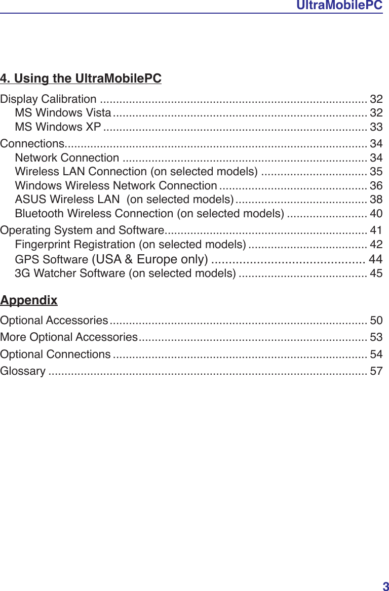 UltraMobilePC34. Using the UltraMobilePCDisplay Calibration ................................................................................... 32MS Windows Vista............................................................................... 32MS Windows XP .................................................................................. 33Connections.............................................................................................. 34Network Connection ............................................................................ 34Wireless LAN Connection (on selected models) ................................. 35Windows Wireless Network Connection .............................................. 36ASUS Wireless LAN  (on selected models)......................................... 38Bluetooth Wireless Connection (on selected models) ......................... 40Operating System and Software............................................................... 41Fingerprint Registration (on selected models) ..................................... 42GPS Software (USA &amp; Europe only) ............................................ 443G Watcher Software (on selected models) ........................................ 45AppendixOptional Accessories................................................................................ 50More Optional Accessories....................................................................... 53Optional Connections ............................................................................... 54Glossary ................................................................................................... 57&amp;HUWLÀFDWLRQs