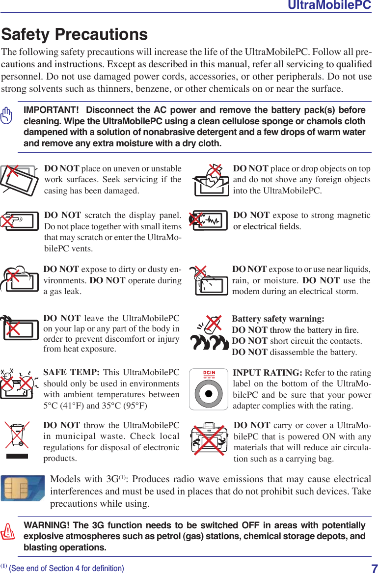 UltraMobilePC7Safety PrecautionsThe following safety precautions will increase the life of the UltraMobilePC. Follow all pre-FDXWLRQVDQGLQVWUXFWLRQV([FHSWDVGHVFULEHGLQWKLVPDQXDOUHIHUDOOVHUYLFLQJWRTXDOLÀHGpersonnel. Do not use damaged power cords, accessories, or other peripherals. Do not use strong solvents such as thinners, benzene, or other chemicals on or near the surface.IMPORTANT!  Disconnect the AC power and remove the battery pack(s) before cleaning. Wipe the UltraMobilePC using a clean cellulose sponge or chamois cloth dampened with a solution of nonabrasive detergent and a few drops of warm water and remove any extra moisture with a dry cloth.DO NOT expose to or use near liquids, rain, or moisture. DO NOT use the modem during an electrical storm.DO NOT expose to dirty or dusty en-vironments. DO NOT operate during a gas leak.SAFE TEMP: This UltraMobilePC should only be used in environments with ambient temperatures between 5°C (41°F) and 35°C (95°F)Battery safety warning:DO NOT WKURZWKHEDWWHU\LQÀUHDO NOT short circuit the contacts.DO NOT disassemble the battery.DO NOT expose to strong magnetic RUHOHFWULFDOÀHOGVDO NOT place on uneven or unstable work surfaces. Seek servicing if the casing has been damaged.DO NOT place or drop objects on top and do not shove any foreign objects into the UltraMobilePC.DO NOT scratch the display panel. Do not place together with small items that may scratch or enter the UltraMo-bilePC vents. DO NOT leave the UltraMobilePC on your lap or any part of the body in order to prevent discomfort or injury from heat exposure.DO NOT throw the UltraMobilePC in municipal waste. Check local regulations for disposal of electronic products.DO NOT carry or cover a UltraMo-bilePC that is powered ON with any materials that will reduce air circula-tion such as a carrying bag.INPUT RATING: Refer to the rating label on the bottom of the UltraMo-bilePC and be sure that your power adapter complies with the rating.(1)6HHHQGRI6HFWLRQIRUGHÀQLWLRQModels with 3G(1): Produces radio wave emissions that may cause electrical interferences and must be used in places that do not prohibit such devices. Take precautions while using.WARNING! The 3G function needs to be switched OFF in areas with potentially explosive atmospheres such as petrol (gas) stations, chemical storage depots, and blasting operations.