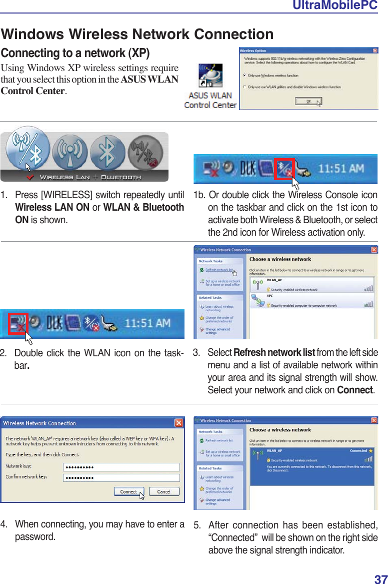 UltraMobilePC37Windows Wireless Network ConnectionConnecting to a network (XP)Using Windows XP wireless settings require that you select this option in the ASUS WLANControl Center.1. Press [WIRELESS] switch repeatedly until Wireless LAN ON or WLAN &amp; Bluetooth ON is shown.2.  Double click the WLAN icon on the task-bar.3. Select Refresh network list from the left side menu and a list of available network within your area and its signal strength will show.Select your network and click on Connect.4.  When connecting, you may have to enter a password.5.  After connection has been established, “Connected”  will be shown on the right side above the signal strength indicator.1b. Or double click the Wireless Console icon on the taskbar and click on the 1st icon to activate both Wireless &amp; Bluetooth, or select the 2nd icon for Wireless activation only.