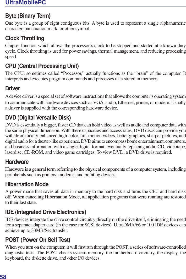 58UltraMobilePCByte (Binary Term)One byte is a group of eight contiguous bits. A byte is used to represent a single alphanumeric character, punctuation mark, or other symbol.Clock ThrottlingChipset function which allows the processor’s clock to be stopped and started at a known duty cycle. Clock throttling is used for power savings, thermal management, and reducing processing speed.CPU (Central Processing Unit)The CPU, sometimes called “Processor,” actually functions as the “brain” of the computer. It interprets and executes program commands and processes data stored in memory. DriverA device driver is a special set of software instructions that allows the computer’s operating system to communicate with hardware devices such as VGA, audio, Ethernet, printer, or modem. Usually a driver is supplied with the corresponding hardware device.DVD (Digital Versatile Disk)DVD is essentially a bigger, faster CD that can hold video as well as audio and computer data with the same physical dimension. With these capacities and access rates, DVD discs can provide you with dramatically-enhanced high-color, full-motion videos, better graphics, sharper pictures, and digital audio for a theater-like experience. DVD aims to encompass home entertainment, computers, and business information with a single digital format, eventually replacing audio CD, videotape, laserdisc, CD-ROM, and video game cartridges. To view DVD, a DVD drive is required.Hardware+DUGZDUHLVDJHQHUDOWHUPUHIHUULQJWRWKHSK\VLFDOFRPSRQHQWVRIDFRPSXWHUV\VWHPLQFOXGLQJperipherals such as printers, modems, and pointing devices.Hibernation ModeA power mode that saves all data in memory to the hard disk and turns the CPU and hard disk RII:KHQFDQFHOLQJ+LEHUQDWLRQ0RGHDOODSSOLFDWLRQSURJUDPVWKDWZHUHUXQQLQJDUHUHVWRUHGto their last state.IDE (Integrated Drive Electronics)IDE devices integrate the drive control circuitry directly on the drive itself, eliminating the need for a separate adapter card (in the case for SCSI devices). UltraDMA/66 or 100 IDE devices can achieve up to 33MB/Sec transfer.POST (Power On Self Test):KHQ\RXWXUQRQWKHFRPSXWHULWZLOOÀUVWUXQWKURXJKWKH3267DVHULHVRIVRIWZDUHFRQWUROOHGdiagnostic tests. The POST checks system memory, the motherboard circuitry, the display, the keyboard, the diskette drive, and other I/O devices.