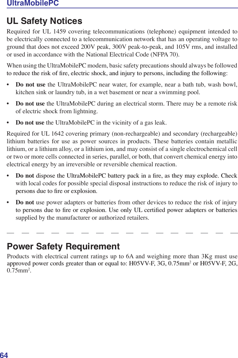 64UltraMobilePCUL Safety Notices Required for UL 1459 covering telecommunications (telephone) equipment intended to be electrically connected to a telecommunication network that has an operating voltage to ground that does not exceed 200V peak, 300V peak-to-peak, and 105V rms, and installed or used in accordance with the National Electrical Code (NFPA 70).When using the UltraMobilePC modem, basic safety precautions should always be followed WRUHGXFHWKHULVNRIÀUHHOHFWULFVKRFNDQGLQMXU\WRSHUVRQVLQFOXGLQJWKHIROORZLQJ•Do not use the UltraMobilePC near water, for example, near a bath tub, wash bowl, kitchen sink or laundry tub, in a wet basement or near a swimming pool. • Do not use the UltraMobilePC during an electrical storm. There may be a remote risk of electric shock from lightning.•Do not use the UltraMobilePC in the vicinity of a gas leak.Required for UL 1642 covering primary (non-rechargeable) and secondary (rechargeable) lithium batteries for use as power sources in products. These batteries contain metallic lithium, or a lithium alloy, or a lithium ion, and may consist of a single electrochemical cell or two or more cells connected in series, parallel, or both, that convert chemical energy into electrical energy by an irreversible or reversible chemical reaction. •Do not GLVSRVHWKH8OWUD0RELOH3&amp;EDWWHU\SDFNLQDÀUHDVWKH\PD\H[SORGH&amp;KHFNwith local codes for possible special disposal instructions to reduce the risk of injury to SHUVRQVGXHWRÀUHRUH[SORVLRQ•Do not use power adapters or batteries from other devices to reduce the risk of injury WRSHUVRQVGXHWRÀUHRUH[SORVLRQ8VHRQO\8/FHUWLÀHGSRZHUDGDSWHUVRUEDWWHULHVsupplied by the manufacturer or authorized retailers.Power Safety Requirement Products with electrical current ratings up to 6A and weighing more than 3Kg must use DSSURYHGSRZHUFRUGVJUHDWHUWKDQRUHTXDOWR+99)*PP2RU+99)*0.75mm2.