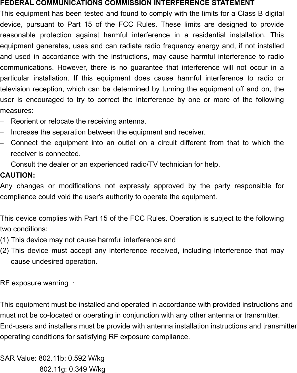 FEDERAL COMMUNICATIONS COMMISSION INTERFERENCE STATEMENT This equipment has been tested and found to comply with the limits for a Class B digital device, pursuant to Part 15 of the FCC Rules. These limits are designed to provide reasonable protection against harmful interference in a residential installation. This equipment generates, uses and can radiate radio frequency energy and, if not installed and used in accordance with the instructions, may cause harmful interference to radio communications. However, there is no guarantee that interference will not occur in a particular installation. If this equipment does cause harmful interference to radio or television reception, which can be determined by turning the equipment off and on, the user is encouraged to try to correct the interference by one or more of the following measures:–Reorient or relocate the receiving antenna. –Increase the separation between the equipment and receiver. –Connect the equipment into an outlet on a circuit different from that to which the receiver is connected. –Consult the dealer or an experienced radio/TV technician for help. CAUTION:Any changes or modifications not expressly approved by the party responsible for compliance could void the user&apos;s authority to operate the equipment. This device complies with Part 15 of the FCC Rules. Operation is subject to the following two conditions: (1) This device may not cause harmful interference and (2) This device must accept any interference received, including interference that may cause undesired operation. RF exposure warning  ·         This equipment must be installed and operated in accordance with provided instructions and must not be co-located or operating in conjunction with any other antenna or transmitter. End-users and installers must be provide with antenna installation instructions and transmitter operating conditions for satisfying RF exposure compliance. SAR Value: 802.11b: 0.592 W/kg            802.11g: 0.349 W/kg 