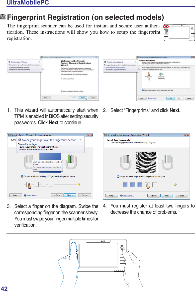42UltraMobilePCFingerprint Registration (on selected models)7KH ÀQJHUSULQW VFDQQHU FDQ EH XVHG IRU LQVWDQW DQG VHFXUH XVHU DXWKHQ-WLFDWLRQ 7KHVH LQVWUXFWLRQV ZLOO VKRZ \RX KRZ WR VHWXS WKH ÀQJHUSULQWregistration.1.  This wizard will automatically start when TPM is enabled in BIOS after setting security passwords. Click Next to continue.2.  Select “Fingerprints” and click Next. 6HOHFWDÀQJHURQWKHGLDJUDP6ZLSHWKHFRUUHVSRQGLQJÀQJHURQWKHVFDQQHUVORZO\&lt;RXPXVWVZLSH\RXUÀQJHUPXOWLSOHWLPHVIRUYHULÀFDWLRQ &lt;RX PXVW UHJLVWHU DW OHDVW WZR ÀQJHUV WRdecrease the chance of problems.1.3MPIXELS