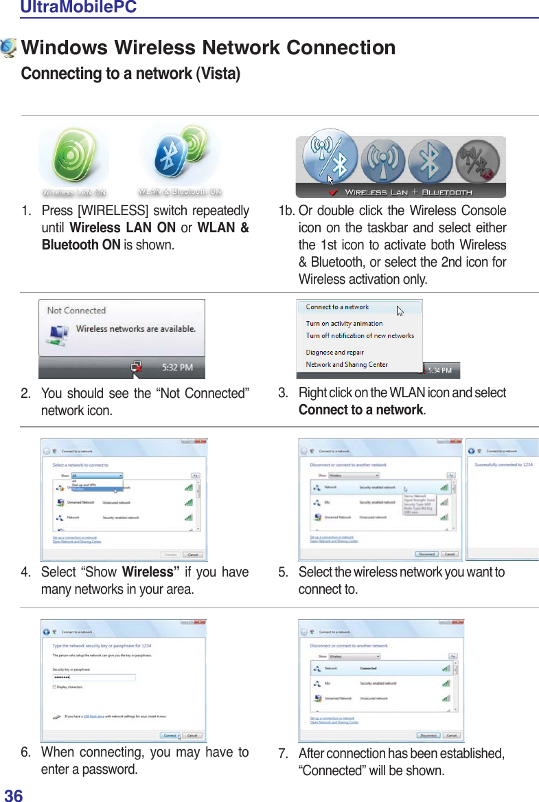 36UltraMobilePC1.  Press [WIRELESS] switch repeatedly until  Wireless LAN ON or WLAN &amp; Bluetooth ON is shown.Windows Wireless Network ConnectionConnecting to a network (Vista)3. Right click on the WLAN icon and select Connect to a network.2.  You should see the “Not Connected” network icon.4. Select “Show Wireless” if you have many networks in your area.5.  Select the wireless network you want to connect to.6.  When connecting, you may have to enter a password.7.  After connection has been established, “Connected” will be shown.1b. Or double click the Wireless Console icon on the taskbar and select either the 1st icon to activate both Wireless &amp; Bluetooth, or select the 2nd icon for Wireless activation only.