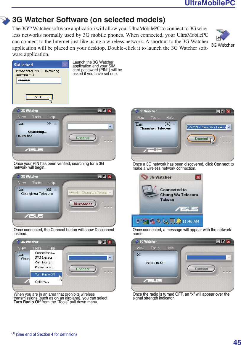 UltraMobilePC453G Watcher Software (on selected models)The 3G(1) Watcher software application will allow your UltraMobilePC to connect to 3G wire-less networks normally used by 3G mobile phones. When connected, your UltraMobilePC can connect to the Internet just like using a wireless network. A shortcut to the 3G Watcher application will be placed on your desktop. Double-click it to launch the 3G Watcher soft-ware application.Launch the 3G Watcher application and your SIM card password (PIN1) will be asked if you have set one. 2QFH\RXU3,1KDVEHHQYHULÀHGVHDUFKLQJIRUD*QHWZRUNZLOOEHJLQ 2QFHD*QHWZRUNKDVEHHQGLVFRYHUHGFOLFNConnect to make a wireless network connection. 2QFHFRQQHFWHGWKH&amp;RQQHFWEXWWRQZLOOVKRZ&apos;LVFRQQHFWinstead. 2QFHFRQQHFWHGDPHVVDJHZLOODSSHDUZLWKWKHQHWZRUNname.When you are in an area that prohibits wireless WUDQVPLVVLRQVVXFKDVRQDQDLUSODQH\RXFDQVHOHFWTurn Radio Off from the “Tools” pull down menu.2QFHWKHUDGLRLVWXUQHG2))DQ´[µZLOODSSHDURYHUWKHVLJQDOVWUHQJWKLQGLFDWRU(1)6HHHQGRI6HFWLRQIRUGHÀQLWLRQ