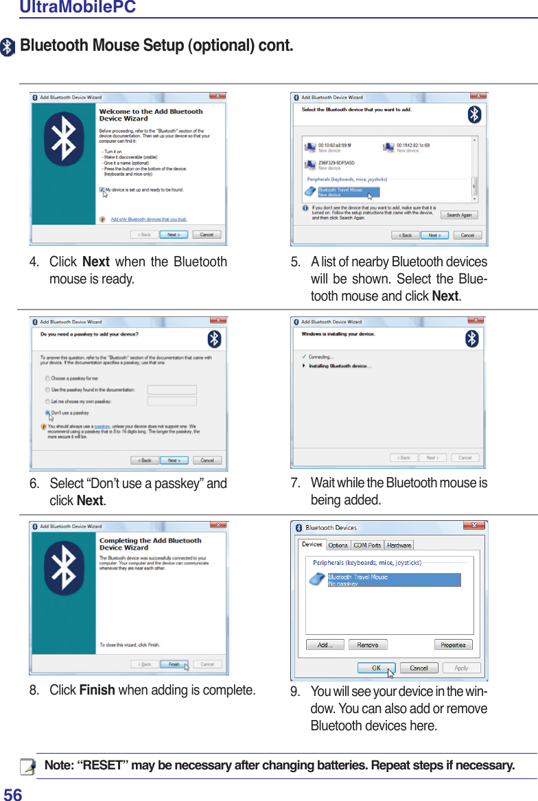 56UltraMobilePCNote: “RESET” may be necessary after changing batteries. Repeat steps if necessary.4. Click Next when the Bluetooth mouse is ready.5.  A list of nearby Bluetooth devices will be shown. Select the Blue-tooth mouse and click Next.6.  Select “Don’t use a passkey” and click Next.8. Click Finish when adding is complete. 9.  You will see your device in the win-dow. You can also add or remove Bluetooth devices here.7.  Wait while the Bluetooth mouse is being added.Bluetooth Mouse Setup (optional) cont.