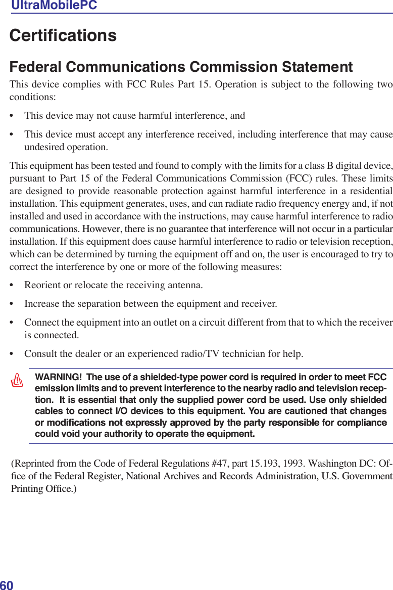 60UltraMobilePC&amp;HUWLÀFDWLRQVFederal Communications Commission Statement This device complies with FCC Rules Part 15. Operation is subject to the following two conditions:• This device may not cause harmful interference, and• This device must accept any interference received, including interference that may cause undesired operation.This equipment has been tested and found to comply with the limits for a class B digital device, pursuant to Part 15 of the Federal Communications Commission (FCC) rules. These limits are designed to provide reasonable protection against harmful interference in a residential installation. This equipment generates, uses, and can radiate radio frequency energy and, if not installed and used in accordance with the instructions, may cause harmful interference to radio FRPPXQLFDWLRQV+RZHYHUWKHUHLVQRJXDUDQWHHWKDWLQWHUIHUHQFHZLOOQRWRFFXULQDSDUWLFXODUinstallation. If this equipment does cause harmful interference to radio or television reception, which can be determined by turning the equipment off and on, the user is encouraged to try to correct the interference by one or more of the following measures:• Reorient or relocate the receiving antenna.• Increase the separation between the equipment and receiver.• Connect the equipment into an outlet on a circuit different from that to which the receiver is connected. • Consult the dealer or an experienced radio/TV technician for help.(Reprinted from the Code of Federal Regulations #47, part 15.193, 1993. Washington DC: Of-ÀFHRIWKH)HGHUDO5HJLVWHU1DWLRQDO$UFKLYHVDQG5HFRUGV$GPLQLVWUDWLRQ86*RYHUQPHQW3ULQWLQJ2IÀFHWARNING!  The use of a shielded-type power cord is required in order to meet FCC emission limits and to prevent interference to the nearby radio and television recep-tion.  It is essential that only the supplied power cord be used. Use only shielded cables to connect I/O devices to this equipment. You are cautioned that changes RUPRGLÀFDWLRQVQRWH[SUHVVO\DSSURYHGE\WKHSDUW\UHVSRQVLEOHIRUFRPSOLDQFHcould void your authority to operate the equipment.