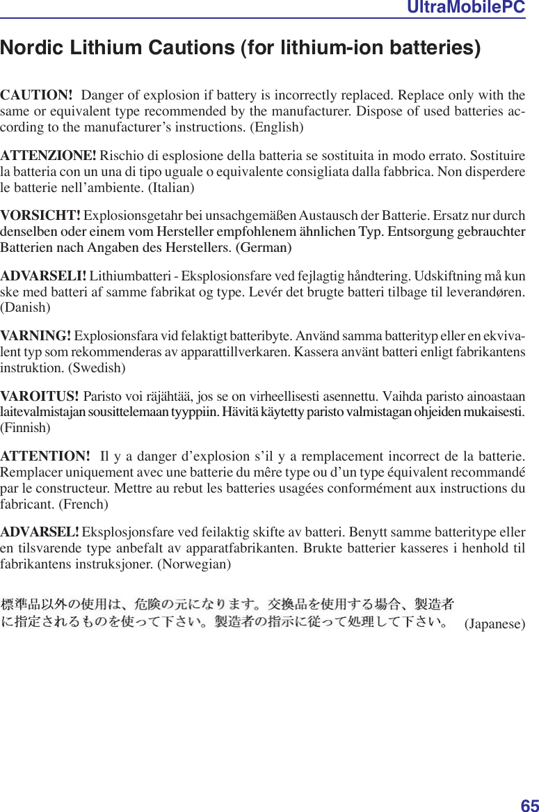 UltraMobilePC65Nordic Lithium Cautions (for lithium-ion batteries) CAUTION!  Danger of explosion if battery is incorrectly replaced. Replace only with the same or equivalent type recommended by the manufacturer. Dispose of used batteries ac-cording to the manufacturer’s instructions. (English) ATTENZIONE! Rischio di esplosione della batteria se sostituita in modo errato. Sostituire la batteria con un una di tipo uguale o equivalente consigliata dalla fabbrica. Non disperdere le batterie nell’ambiente. (Italian) VORSICHT! Explosionsgetahr bei unsachgemäßen Austausch der Batterie. Ersatz nur durch GHQVHOEHQRGHUHLQHPYRP+HUVWHOOHUHPSIRKOHQHPlKQOLFKHQ7\S(QWVRUJXQJJHEUDXFKWHU%DWWHULHQQDFK$QJDEHQGHV+HUVWHOOHUV*HUPDQADVARSELI! Lithiumbatteri - Eksplosionsfare ved fejlagtig håndtering. Udskiftning må kun ske med batteri af samme fabrikat og type. Levér det brugte batteri tilbage til leverandøren. (Danish)VARNING! Explosionsfara vid felaktigt batteribyte. Använd samma batterityp eller en ekviva-lent typ som rekommenderas av apparattillverkaren. Kassera använt batteri enligt fabrikantens instruktion. (Swedish) VAROITUS! Paristo voi räjähtää, jos se on virheellisesti asennettu. Vaihda paristo ainoastaan ODLWHYDOPLVWDMDQVRXVLWWHOHPDDQW\\SSLLQ+lYLWlNl\WHWW\SDULVWRYDOPLVWDJDQRKMHLGHQPXNDLVHVWL(Finnish) ATTENTION!  Il y a danger d’explosion s’il y a remplacement incorrect de la batterie. Remplacer uniquement avec une batterie du mêre type ou d’un type équivalent recommandé par le constructeur. Mettre au rebut les batteries usagées conformément aux instructions du fabricant. (French) ADVARSEL! Eksplosjonsfare ved feilaktig skifte av batteri. Benytt samme batteritype eller en tilsvarende type anbefalt av apparatfabrikanten. Brukte batterier kasseres i henhold til fabrikantens instruksjoner. (Norwegian) (Japanese)